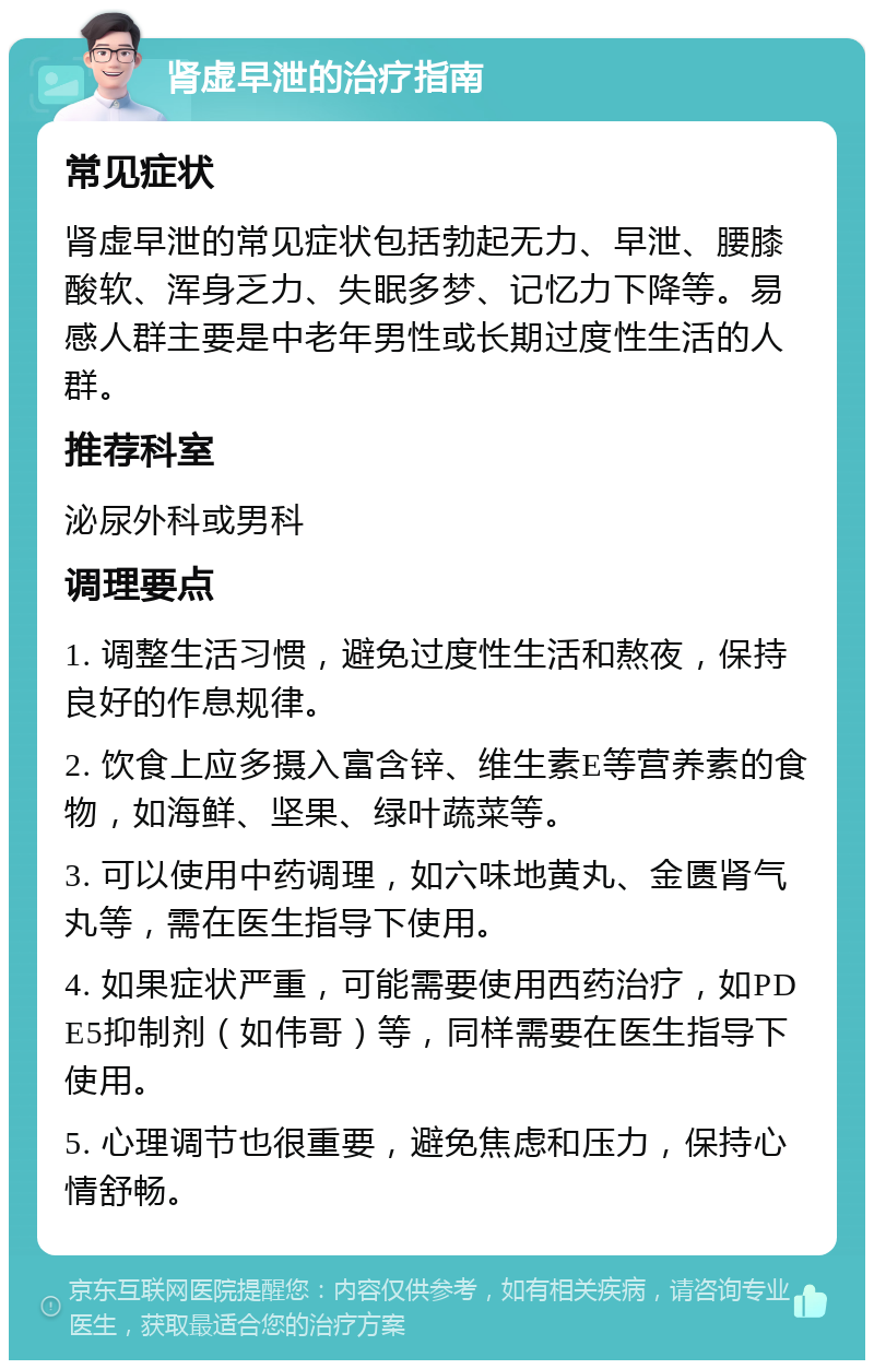 肾虚早泄的治疗指南 常见症状 肾虚早泄的常见症状包括勃起无力、早泄、腰膝酸软、浑身乏力、失眠多梦、记忆力下降等。易感人群主要是中老年男性或长期过度性生活的人群。 推荐科室 泌尿外科或男科 调理要点 1. 调整生活习惯，避免过度性生活和熬夜，保持良好的作息规律。 2. 饮食上应多摄入富含锌、维生素E等营养素的食物，如海鲜、坚果、绿叶蔬菜等。 3. 可以使用中药调理，如六味地黄丸、金匮肾气丸等，需在医生指导下使用。 4. 如果症状严重，可能需要使用西药治疗，如PDE5抑制剂（如伟哥）等，同样需要在医生指导下使用。 5. 心理调节也很重要，避免焦虑和压力，保持心情舒畅。