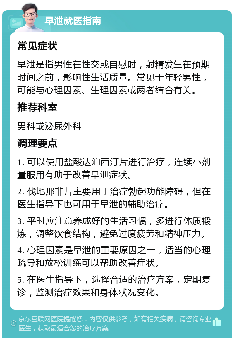 早泄就医指南 常见症状 早泄是指男性在性交或自慰时，射精发生在预期时间之前，影响性生活质量。常见于年轻男性，可能与心理因素、生理因素或两者结合有关。 推荐科室 男科或泌尿外科 调理要点 1. 可以使用盐酸达泊西汀片进行治疗，连续小剂量服用有助于改善早泄症状。 2. 伐地那非片主要用于治疗勃起功能障碍，但在医生指导下也可用于早泄的辅助治疗。 3. 平时应注意养成好的生活习惯，多进行体质锻炼，调整饮食结构，避免过度疲劳和精神压力。 4. 心理因素是早泄的重要原因之一，适当的心理疏导和放松训练可以帮助改善症状。 5. 在医生指导下，选择合适的治疗方案，定期复诊，监测治疗效果和身体状况变化。