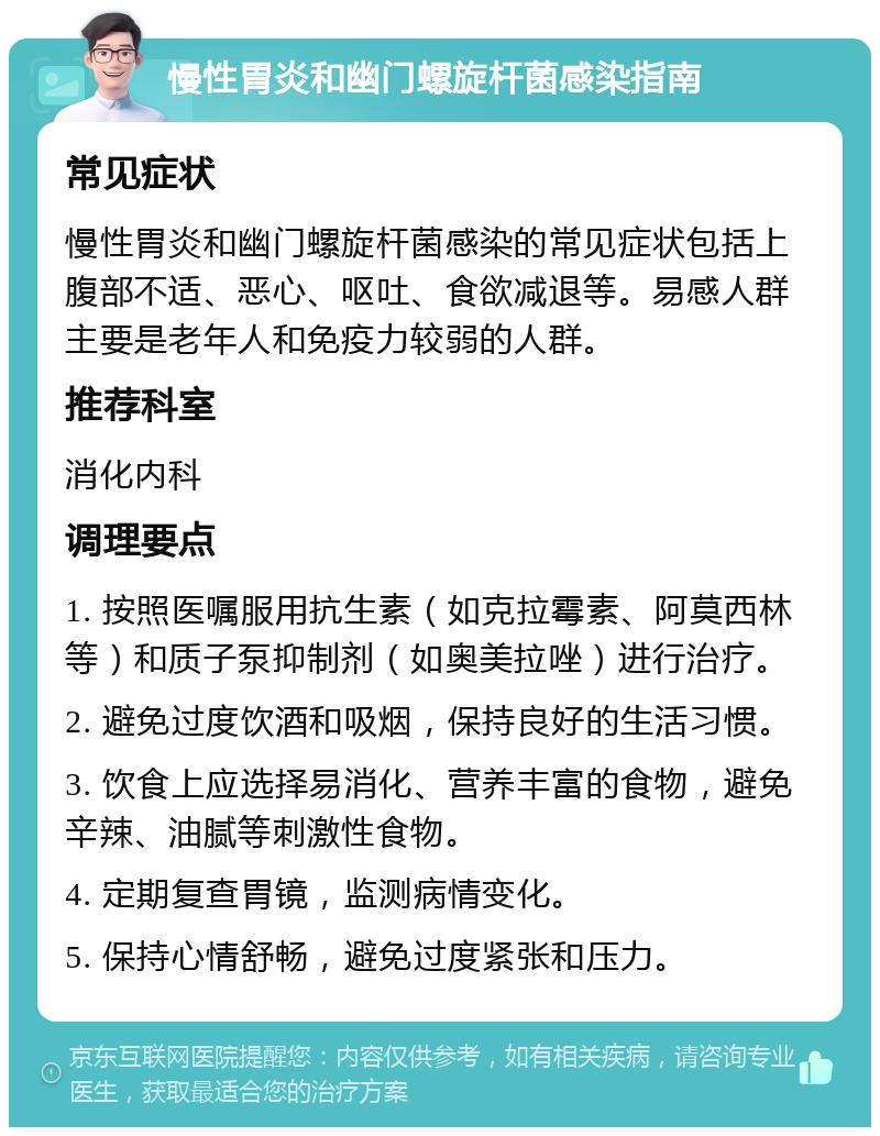 慢性胃炎和幽门螺旋杆菌感染指南 常见症状 慢性胃炎和幽门螺旋杆菌感染的常见症状包括上腹部不适、恶心、呕吐、食欲减退等。易感人群主要是老年人和免疫力较弱的人群。 推荐科室 消化内科 调理要点 1. 按照医嘱服用抗生素（如克拉霉素、阿莫西林等）和质子泵抑制剂（如奥美拉唑）进行治疗。 2. 避免过度饮酒和吸烟，保持良好的生活习惯。 3. 饮食上应选择易消化、营养丰富的食物，避免辛辣、油腻等刺激性食物。 4. 定期复查胃镜，监测病情变化。 5. 保持心情舒畅，避免过度紧张和压力。