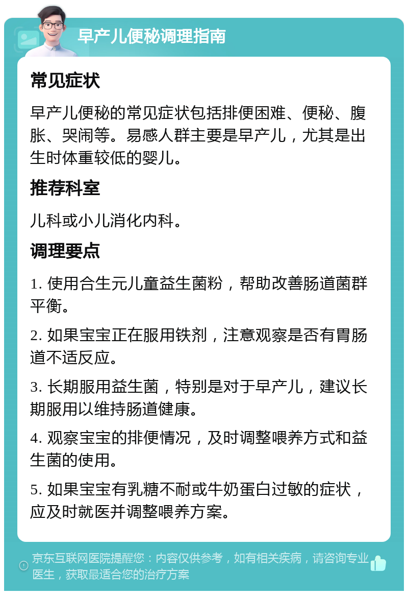 早产儿便秘调理指南 常见症状 早产儿便秘的常见症状包括排便困难、便秘、腹胀、哭闹等。易感人群主要是早产儿，尤其是出生时体重较低的婴儿。 推荐科室 儿科或小儿消化内科。 调理要点 1. 使用合生元儿童益生菌粉，帮助改善肠道菌群平衡。 2. 如果宝宝正在服用铁剂，注意观察是否有胃肠道不适反应。 3. 长期服用益生菌，特别是对于早产儿，建议长期服用以维持肠道健康。 4. 观察宝宝的排便情况，及时调整喂养方式和益生菌的使用。 5. 如果宝宝有乳糖不耐或牛奶蛋白过敏的症状，应及时就医并调整喂养方案。