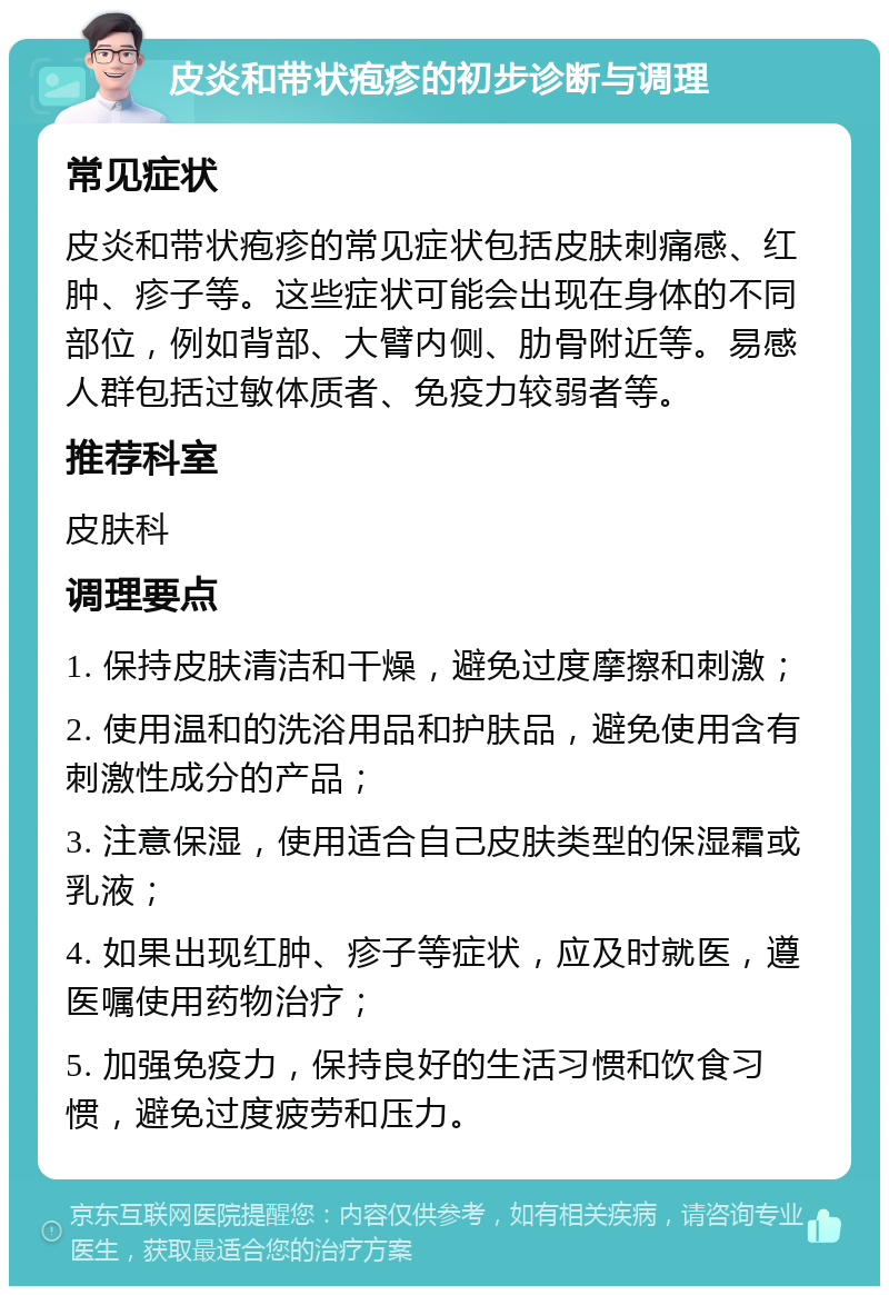 皮炎和带状疱疹的初步诊断与调理 常见症状 皮炎和带状疱疹的常见症状包括皮肤刺痛感、红肿、疹子等。这些症状可能会出现在身体的不同部位，例如背部、大臂内侧、肋骨附近等。易感人群包括过敏体质者、免疫力较弱者等。 推荐科室 皮肤科 调理要点 1. 保持皮肤清洁和干燥，避免过度摩擦和刺激； 2. 使用温和的洗浴用品和护肤品，避免使用含有刺激性成分的产品； 3. 注意保湿，使用适合自己皮肤类型的保湿霜或乳液； 4. 如果出现红肿、疹子等症状，应及时就医，遵医嘱使用药物治疗； 5. 加强免疫力，保持良好的生活习惯和饮食习惯，避免过度疲劳和压力。