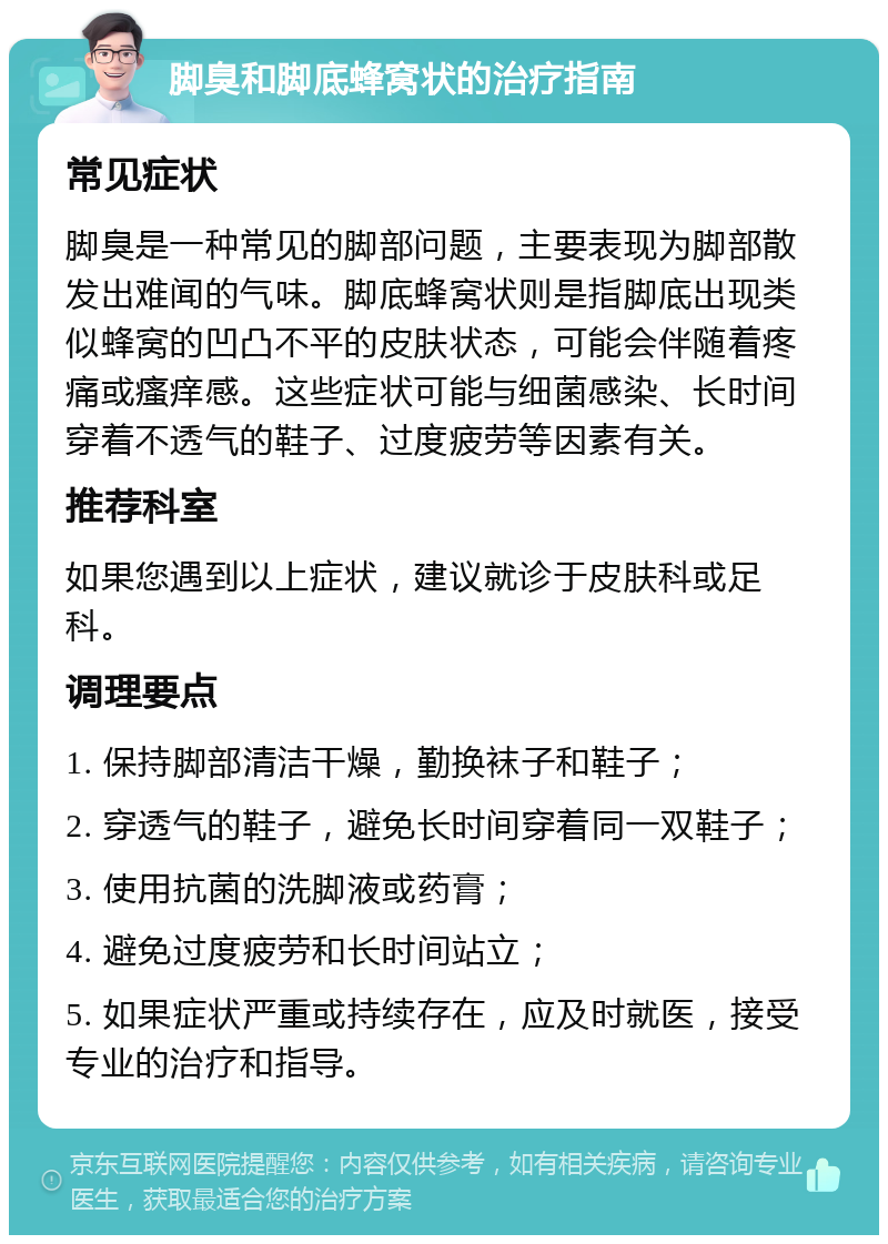 脚臭和脚底蜂窝状的治疗指南 常见症状 脚臭是一种常见的脚部问题，主要表现为脚部散发出难闻的气味。脚底蜂窝状则是指脚底出现类似蜂窝的凹凸不平的皮肤状态，可能会伴随着疼痛或瘙痒感。这些症状可能与细菌感染、长时间穿着不透气的鞋子、过度疲劳等因素有关。 推荐科室 如果您遇到以上症状，建议就诊于皮肤科或足科。 调理要点 1. 保持脚部清洁干燥，勤换袜子和鞋子； 2. 穿透气的鞋子，避免长时间穿着同一双鞋子； 3. 使用抗菌的洗脚液或药膏； 4. 避免过度疲劳和长时间站立； 5. 如果症状严重或持续存在，应及时就医，接受专业的治疗和指导。