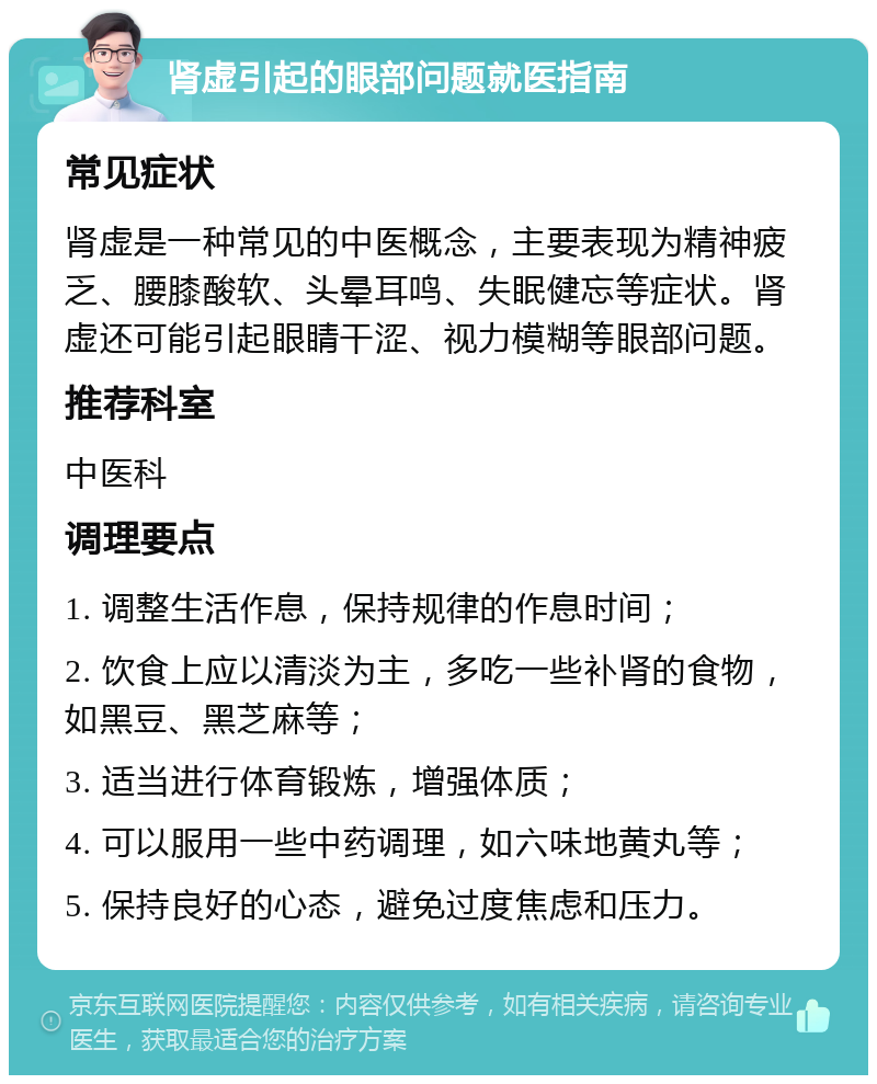 肾虚引起的眼部问题就医指南 常见症状 肾虚是一种常见的中医概念，主要表现为精神疲乏、腰膝酸软、头晕耳鸣、失眠健忘等症状。肾虚还可能引起眼睛干涩、视力模糊等眼部问题。 推荐科室 中医科 调理要点 1. 调整生活作息，保持规律的作息时间； 2. 饮食上应以清淡为主，多吃一些补肾的食物，如黑豆、黑芝麻等； 3. 适当进行体育锻炼，增强体质； 4. 可以服用一些中药调理，如六味地黄丸等； 5. 保持良好的心态，避免过度焦虑和压力。