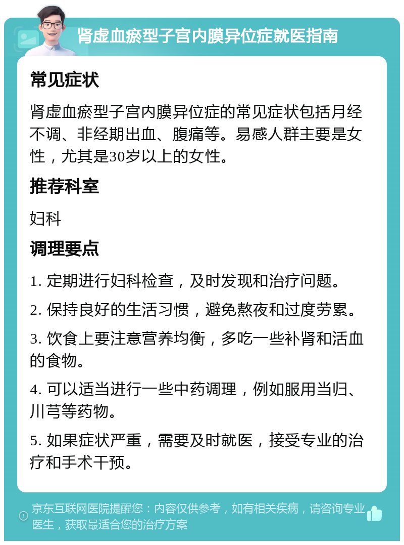 肾虚血瘀型子宫内膜异位症就医指南 常见症状 肾虚血瘀型子宫内膜异位症的常见症状包括月经不调、非经期出血、腹痛等。易感人群主要是女性，尤其是30岁以上的女性。 推荐科室 妇科 调理要点 1. 定期进行妇科检查，及时发现和治疗问题。 2. 保持良好的生活习惯，避免熬夜和过度劳累。 3. 饮食上要注意营养均衡，多吃一些补肾和活血的食物。 4. 可以适当进行一些中药调理，例如服用当归、川芎等药物。 5. 如果症状严重，需要及时就医，接受专业的治疗和手术干预。