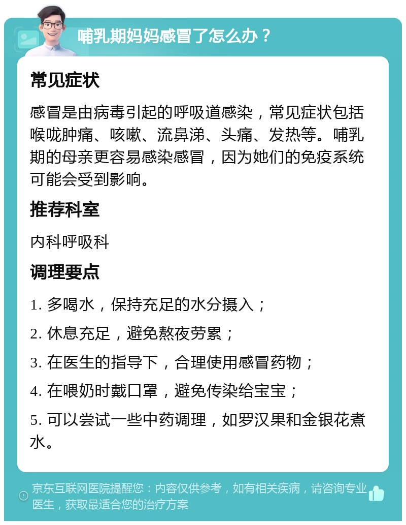 哺乳期妈妈感冒了怎么办？ 常见症状 感冒是由病毒引起的呼吸道感染，常见症状包括喉咙肿痛、咳嗽、流鼻涕、头痛、发热等。哺乳期的母亲更容易感染感冒，因为她们的免疫系统可能会受到影响。 推荐科室 内科呼吸科 调理要点 1. 多喝水，保持充足的水分摄入； 2. 休息充足，避免熬夜劳累； 3. 在医生的指导下，合理使用感冒药物； 4. 在喂奶时戴口罩，避免传染给宝宝； 5. 可以尝试一些中药调理，如罗汉果和金银花煮水。