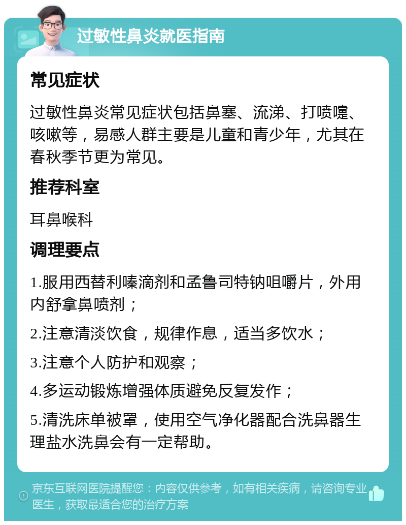 过敏性鼻炎就医指南 常见症状 过敏性鼻炎常见症状包括鼻塞、流涕、打喷嚏、咳嗽等，易感人群主要是儿童和青少年，尤其在春秋季节更为常见。 推荐科室 耳鼻喉科 调理要点 1.服用西替利嗪滴剂和孟鲁司特钠咀嚼片，外用内舒拿鼻喷剂； 2.注意清淡饮食，规律作息，适当多饮水； 3.注意个人防护和观察； 4.多运动锻炼增强体质避免反复发作； 5.清洗床单被罩，使用空气净化器配合洗鼻器生理盐水洗鼻会有一定帮助。