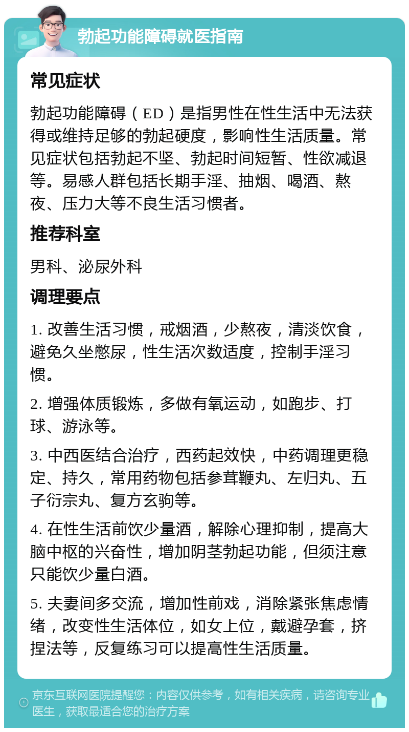 勃起功能障碍就医指南 常见症状 勃起功能障碍（ED）是指男性在性生活中无法获得或维持足够的勃起硬度，影响性生活质量。常见症状包括勃起不坚、勃起时间短暂、性欲减退等。易感人群包括长期手淫、抽烟、喝酒、熬夜、压力大等不良生活习惯者。 推荐科室 男科、泌尿外科 调理要点 1. 改善生活习惯，戒烟酒，少熬夜，清淡饮食，避免久坐憋尿，性生活次数适度，控制手淫习惯。 2. 增强体质锻炼，多做有氧运动，如跑步、打球、游泳等。 3. 中西医结合治疗，西药起效快，中药调理更稳定、持久，常用药物包括参茸鞭丸、左归丸、五子衍宗丸、复方玄驹等。 4. 在性生活前饮少量酒，解除心理抑制，提高大脑中枢的兴奋性，增加阴茎勃起功能，但须注意只能饮少量白酒。 5. 夫妻间多交流，增加性前戏，消除紧张焦虑情绪，改变性生活体位，如女上位，戴避孕套，挤捏法等，反复练习可以提高性生活质量。