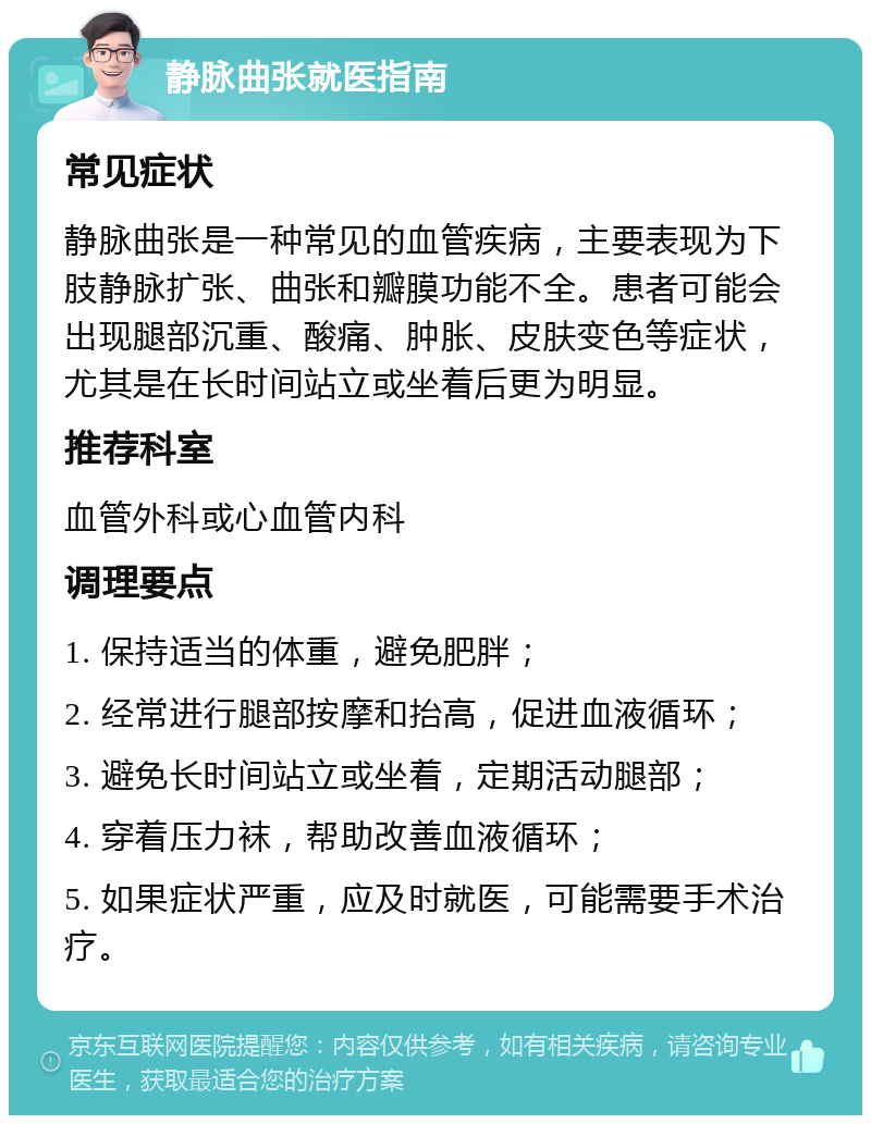 静脉曲张就医指南 常见症状 静脉曲张是一种常见的血管疾病，主要表现为下肢静脉扩张、曲张和瓣膜功能不全。患者可能会出现腿部沉重、酸痛、肿胀、皮肤变色等症状，尤其是在长时间站立或坐着后更为明显。 推荐科室 血管外科或心血管内科 调理要点 1. 保持适当的体重，避免肥胖； 2. 经常进行腿部按摩和抬高，促进血液循环； 3. 避免长时间站立或坐着，定期活动腿部； 4. 穿着压力袜，帮助改善血液循环； 5. 如果症状严重，应及时就医，可能需要手术治疗。