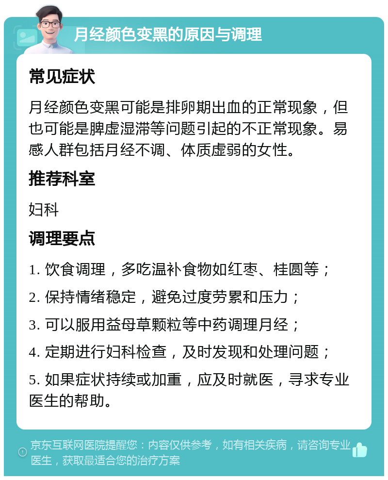 月经颜色变黑的原因与调理 常见症状 月经颜色变黑可能是排卵期出血的正常现象，但也可能是脾虚湿滞等问题引起的不正常现象。易感人群包括月经不调、体质虚弱的女性。 推荐科室 妇科 调理要点 1. 饮食调理，多吃温补食物如红枣、桂圆等； 2. 保持情绪稳定，避免过度劳累和压力； 3. 可以服用益母草颗粒等中药调理月经； 4. 定期进行妇科检查，及时发现和处理问题； 5. 如果症状持续或加重，应及时就医，寻求专业医生的帮助。