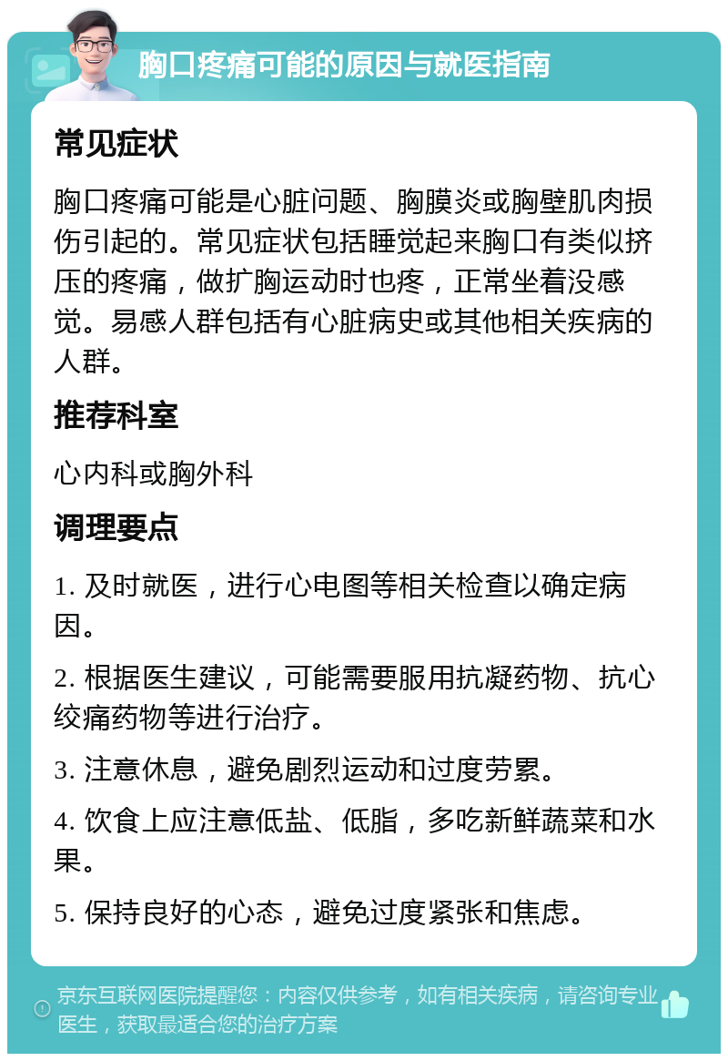 胸口疼痛可能的原因与就医指南 常见症状 胸口疼痛可能是心脏问题、胸膜炎或胸壁肌肉损伤引起的。常见症状包括睡觉起来胸口有类似挤压的疼痛，做扩胸运动时也疼，正常坐着没感觉。易感人群包括有心脏病史或其他相关疾病的人群。 推荐科室 心内科或胸外科 调理要点 1. 及时就医，进行心电图等相关检查以确定病因。 2. 根据医生建议，可能需要服用抗凝药物、抗心绞痛药物等进行治疗。 3. 注意休息，避免剧烈运动和过度劳累。 4. 饮食上应注意低盐、低脂，多吃新鲜蔬菜和水果。 5. 保持良好的心态，避免过度紧张和焦虑。