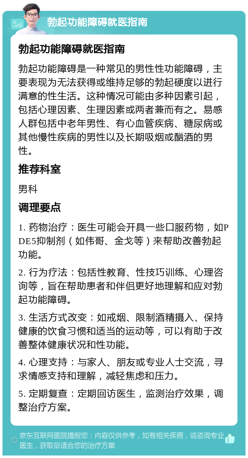 勃起功能障碍就医指南 勃起功能障碍就医指南 勃起功能障碍是一种常见的男性性功能障碍，主要表现为无法获得或维持足够的勃起硬度以进行满意的性生活。这种情况可能由多种因素引起，包括心理因素、生理因素或两者兼而有之。易感人群包括中老年男性、有心血管疾病、糖尿病或其他慢性疾病的男性以及长期吸烟或酗酒的男性。 推荐科室 男科 调理要点 1. 药物治疗：医生可能会开具一些口服药物，如PDE5抑制剂（如伟哥、金戈等）来帮助改善勃起功能。 2. 行为疗法：包括性教育、性技巧训练、心理咨询等，旨在帮助患者和伴侣更好地理解和应对勃起功能障碍。 3. 生活方式改变：如戒烟、限制酒精摄入、保持健康的饮食习惯和适当的运动等，可以有助于改善整体健康状况和性功能。 4. 心理支持：与家人、朋友或专业人士交流，寻求情感支持和理解，减轻焦虑和压力。 5. 定期复查：定期回访医生，监测治疗效果，调整治疗方案。