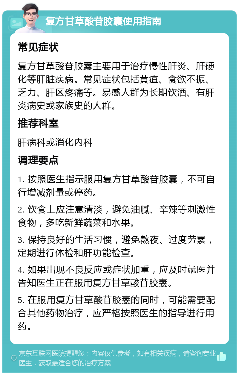 复方甘草酸苷胶囊使用指南 常见症状 复方甘草酸苷胶囊主要用于治疗慢性肝炎、肝硬化等肝脏疾病。常见症状包括黄疸、食欲不振、乏力、肝区疼痛等。易感人群为长期饮酒、有肝炎病史或家族史的人群。 推荐科室 肝病科或消化内科 调理要点 1. 按照医生指示服用复方甘草酸苷胶囊，不可自行增减剂量或停药。 2. 饮食上应注意清淡，避免油腻、辛辣等刺激性食物，多吃新鲜蔬菜和水果。 3. 保持良好的生活习惯，避免熬夜、过度劳累，定期进行体检和肝功能检查。 4. 如果出现不良反应或症状加重，应及时就医并告知医生正在服用复方甘草酸苷胶囊。 5. 在服用复方甘草酸苷胶囊的同时，可能需要配合其他药物治疗，应严格按照医生的指导进行用药。