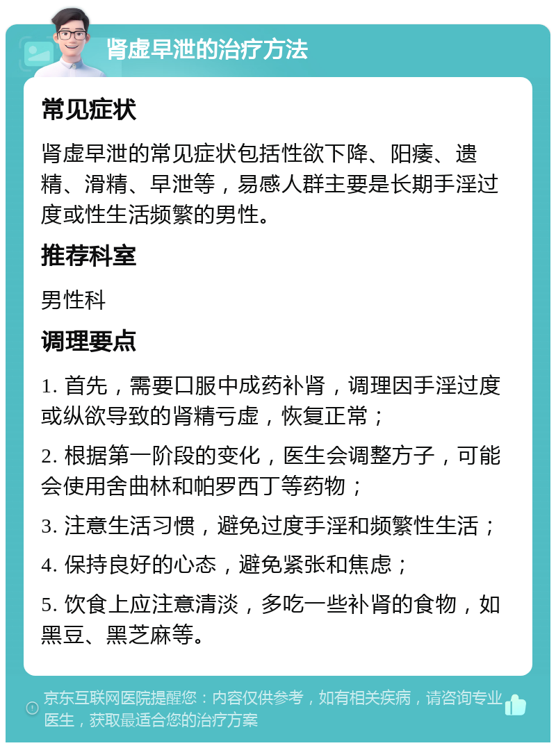 肾虚早泄的治疗方法 常见症状 肾虚早泄的常见症状包括性欲下降、阳痿、遗精、滑精、早泄等，易感人群主要是长期手淫过度或性生活频繁的男性。 推荐科室 男性科 调理要点 1. 首先，需要口服中成药补肾，调理因手淫过度或纵欲导致的肾精亏虚，恢复正常； 2. 根据第一阶段的变化，医生会调整方子，可能会使用舍曲林和帕罗西丁等药物； 3. 注意生活习惯，避免过度手淫和频繁性生活； 4. 保持良好的心态，避免紧张和焦虑； 5. 饮食上应注意清淡，多吃一些补肾的食物，如黑豆、黑芝麻等。