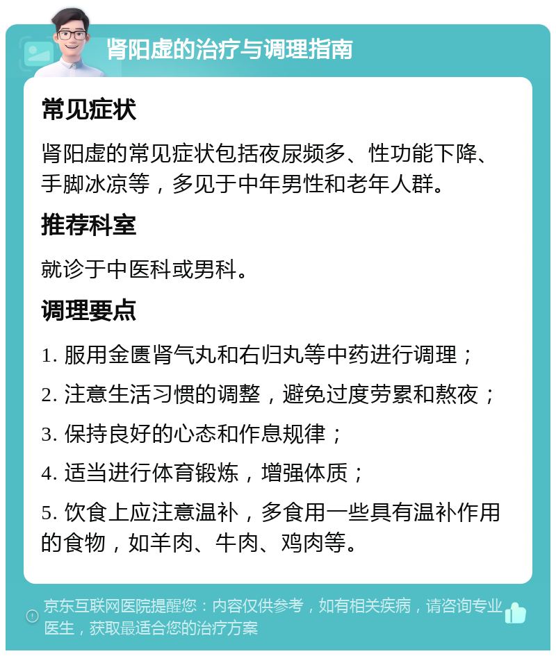 肾阳虚的治疗与调理指南 常见症状 肾阳虚的常见症状包括夜尿频多、性功能下降、手脚冰凉等，多见于中年男性和老年人群。 推荐科室 就诊于中医科或男科。 调理要点 1. 服用金匮肾气丸和右归丸等中药进行调理； 2. 注意生活习惯的调整，避免过度劳累和熬夜； 3. 保持良好的心态和作息规律； 4. 适当进行体育锻炼，增强体质； 5. 饮食上应注意温补，多食用一些具有温补作用的食物，如羊肉、牛肉、鸡肉等。