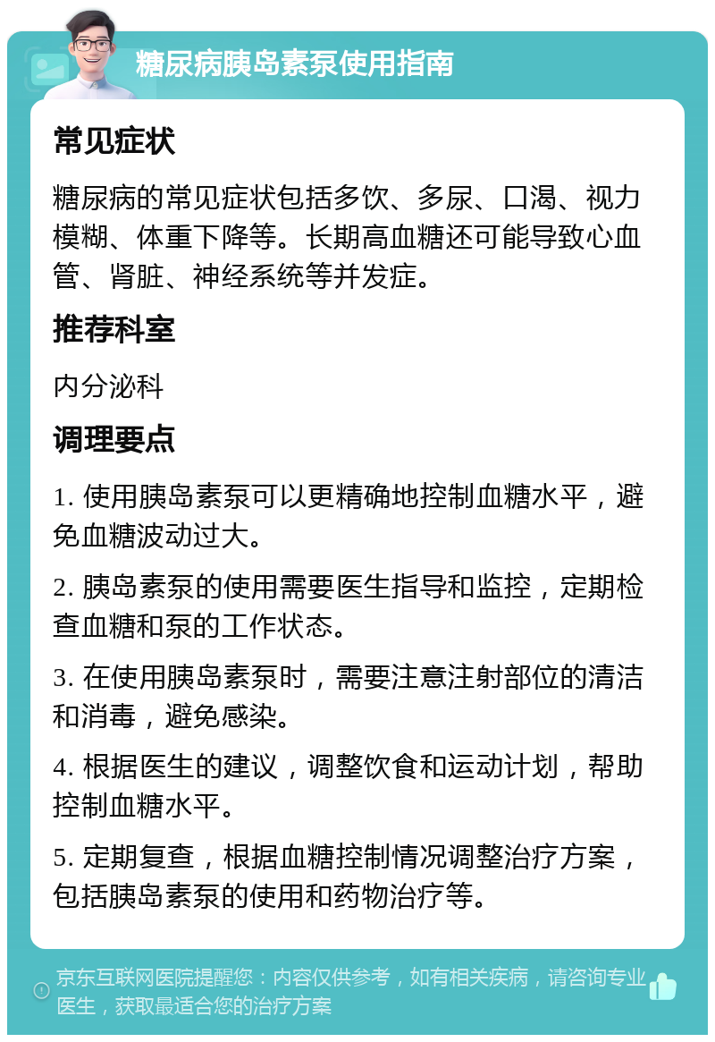 糖尿病胰岛素泵使用指南 常见症状 糖尿病的常见症状包括多饮、多尿、口渴、视力模糊、体重下降等。长期高血糖还可能导致心血管、肾脏、神经系统等并发症。 推荐科室 内分泌科 调理要点 1. 使用胰岛素泵可以更精确地控制血糖水平，避免血糖波动过大。 2. 胰岛素泵的使用需要医生指导和监控，定期检查血糖和泵的工作状态。 3. 在使用胰岛素泵时，需要注意注射部位的清洁和消毒，避免感染。 4. 根据医生的建议，调整饮食和运动计划，帮助控制血糖水平。 5. 定期复查，根据血糖控制情况调整治疗方案，包括胰岛素泵的使用和药物治疗等。