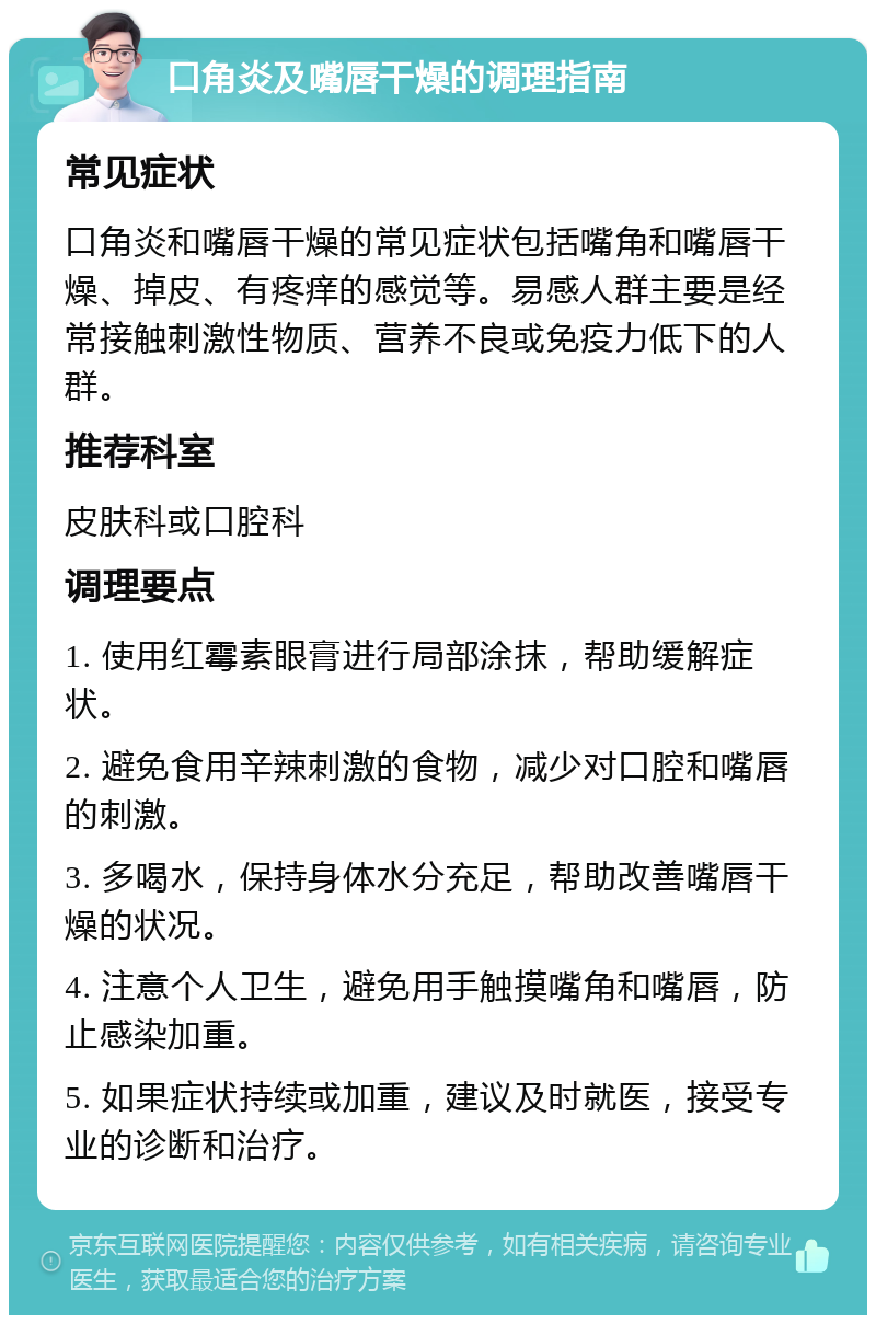 口角炎及嘴唇干燥的调理指南 常见症状 口角炎和嘴唇干燥的常见症状包括嘴角和嘴唇干燥、掉皮、有疼痒的感觉等。易感人群主要是经常接触刺激性物质、营养不良或免疫力低下的人群。 推荐科室 皮肤科或口腔科 调理要点 1. 使用红霉素眼膏进行局部涂抹，帮助缓解症状。 2. 避免食用辛辣刺激的食物，减少对口腔和嘴唇的刺激。 3. 多喝水，保持身体水分充足，帮助改善嘴唇干燥的状况。 4. 注意个人卫生，避免用手触摸嘴角和嘴唇，防止感染加重。 5. 如果症状持续或加重，建议及时就医，接受专业的诊断和治疗。