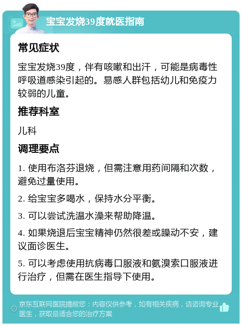 宝宝发烧39度就医指南 常见症状 宝宝发烧39度，伴有咳嗽和出汗，可能是病毒性呼吸道感染引起的。易感人群包括幼儿和免疫力较弱的儿童。 推荐科室 儿科 调理要点 1. 使用布洛芬退烧，但需注意用药间隔和次数，避免过量使用。 2. 给宝宝多喝水，保持水分平衡。 3. 可以尝试洗温水澡来帮助降温。 4. 如果烧退后宝宝精神仍然很差或躁动不安，建议面诊医生。 5. 可以考虑使用抗病毒口服液和氨溴索口服液进行治疗，但需在医生指导下使用。