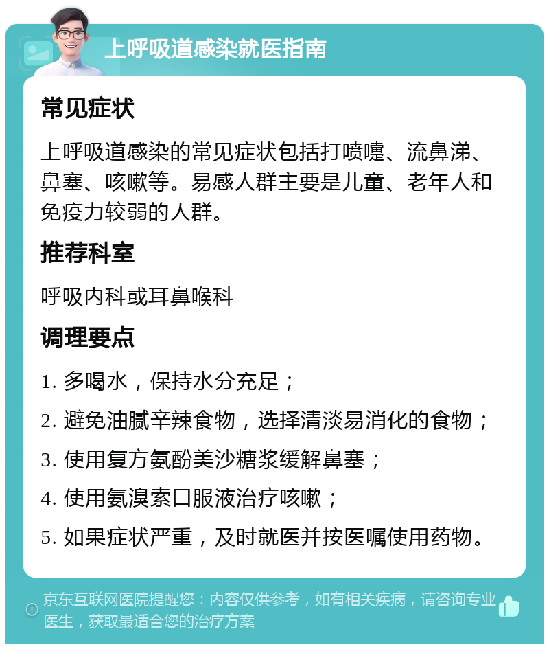 上呼吸道感染就医指南 常见症状 上呼吸道感染的常见症状包括打喷嚏、流鼻涕、鼻塞、咳嗽等。易感人群主要是儿童、老年人和免疫力较弱的人群。 推荐科室 呼吸内科或耳鼻喉科 调理要点 1. 多喝水，保持水分充足； 2. 避免油腻辛辣食物，选择清淡易消化的食物； 3. 使用复方氨酚美沙糖浆缓解鼻塞； 4. 使用氨溴索口服液治疗咳嗽； 5. 如果症状严重，及时就医并按医嘱使用药物。