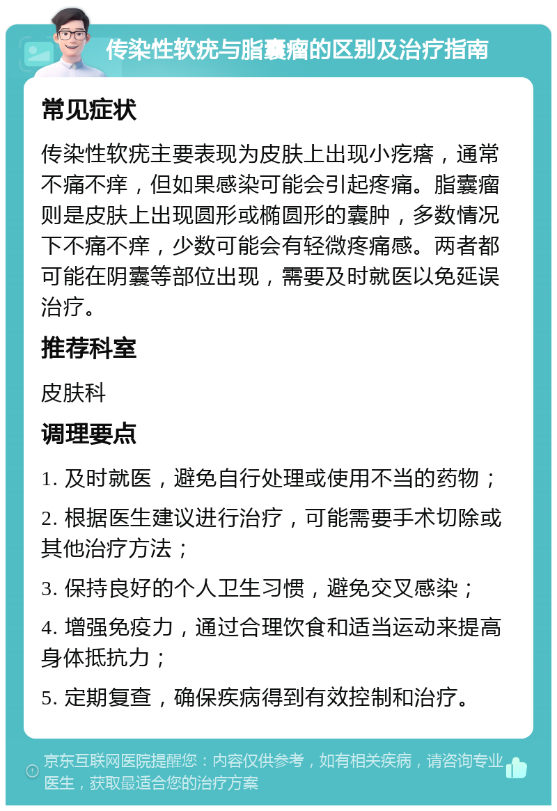 传染性软疣与脂囊瘤的区别及治疗指南 常见症状 传染性软疣主要表现为皮肤上出现小疙瘩，通常不痛不痒，但如果感染可能会引起疼痛。脂囊瘤则是皮肤上出现圆形或椭圆形的囊肿，多数情况下不痛不痒，少数可能会有轻微疼痛感。两者都可能在阴囊等部位出现，需要及时就医以免延误治疗。 推荐科室 皮肤科 调理要点 1. 及时就医，避免自行处理或使用不当的药物； 2. 根据医生建议进行治疗，可能需要手术切除或其他治疗方法； 3. 保持良好的个人卫生习惯，避免交叉感染； 4. 增强免疫力，通过合理饮食和适当运动来提高身体抵抗力； 5. 定期复查，确保疾病得到有效控制和治疗。