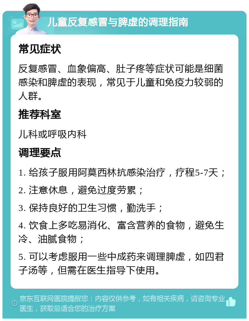 儿童反复感冒与脾虚的调理指南 常见症状 反复感冒、血象偏高、肚子疼等症状可能是细菌感染和脾虚的表现，常见于儿童和免疫力较弱的人群。 推荐科室 儿科或呼吸内科 调理要点 1. 给孩子服用阿莫西林抗感染治疗，疗程5-7天； 2. 注意休息，避免过度劳累； 3. 保持良好的卫生习惯，勤洗手； 4. 饮食上多吃易消化、富含营养的食物，避免生冷、油腻食物； 5. 可以考虑服用一些中成药来调理脾虚，如四君子汤等，但需在医生指导下使用。