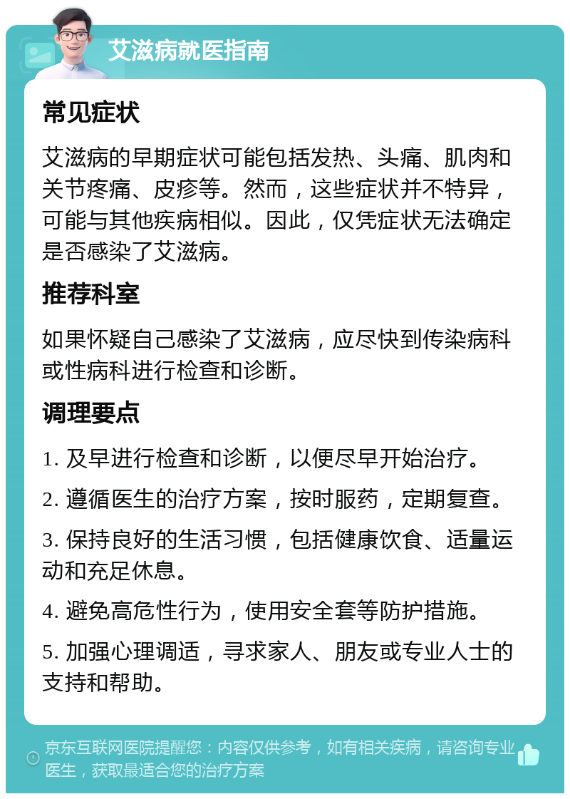 艾滋病就医指南 常见症状 艾滋病的早期症状可能包括发热、头痛、肌肉和关节疼痛、皮疹等。然而，这些症状并不特异，可能与其他疾病相似。因此，仅凭症状无法确定是否感染了艾滋病。 推荐科室 如果怀疑自己感染了艾滋病，应尽快到传染病科或性病科进行检查和诊断。 调理要点 1. 及早进行检查和诊断，以便尽早开始治疗。 2. 遵循医生的治疗方案，按时服药，定期复查。 3. 保持良好的生活习惯，包括健康饮食、适量运动和充足休息。 4. 避免高危性行为，使用安全套等防护措施。 5. 加强心理调适，寻求家人、朋友或专业人士的支持和帮助。