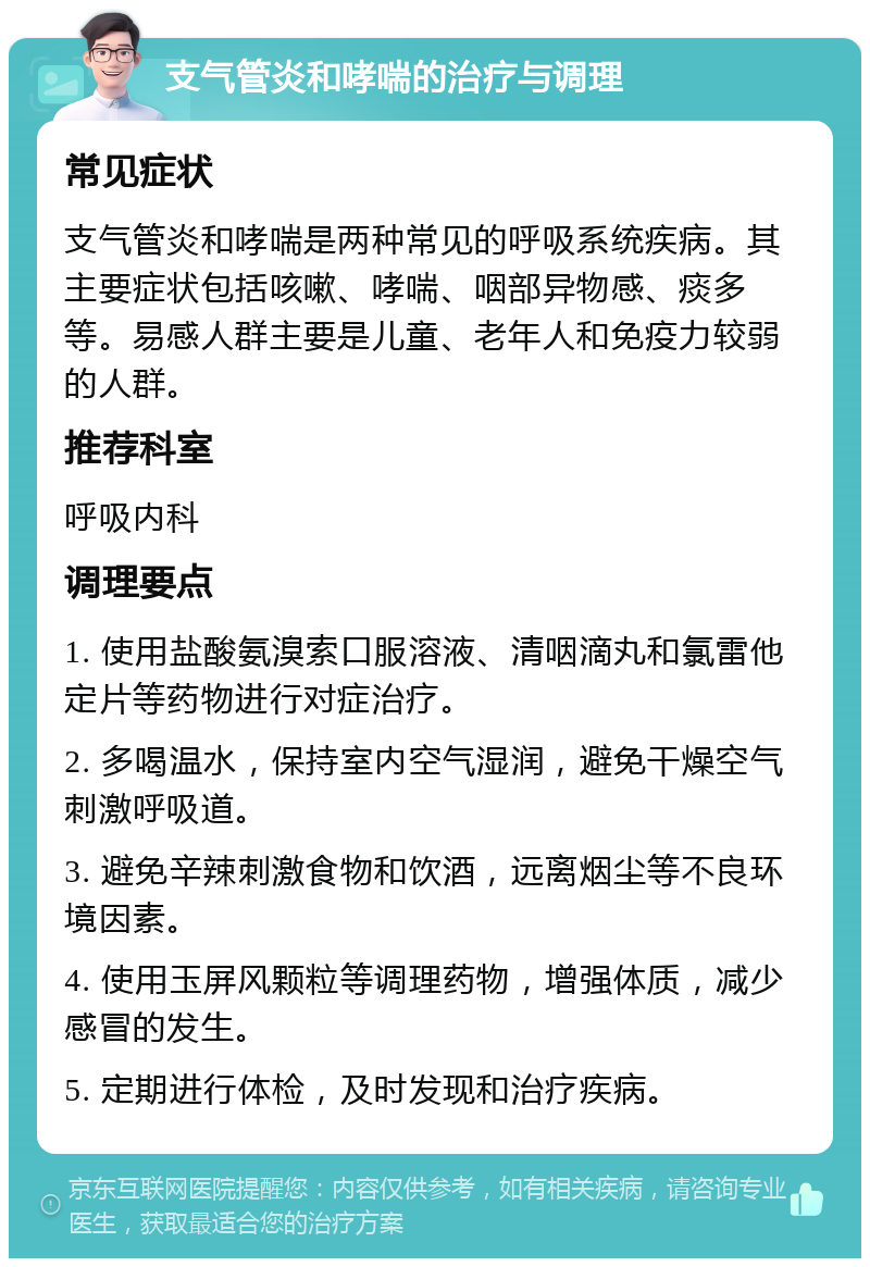 支气管炎和哮喘的治疗与调理 常见症状 支气管炎和哮喘是两种常见的呼吸系统疾病。其主要症状包括咳嗽、哮喘、咽部异物感、痰多等。易感人群主要是儿童、老年人和免疫力较弱的人群。 推荐科室 呼吸内科 调理要点 1. 使用盐酸氨溴索口服溶液、清咽滴丸和氯雷他定片等药物进行对症治疗。 2. 多喝温水，保持室内空气湿润，避免干燥空气刺激呼吸道。 3. 避免辛辣刺激食物和饮酒，远离烟尘等不良环境因素。 4. 使用玉屏风颗粒等调理药物，增强体质，减少感冒的发生。 5. 定期进行体检，及时发现和治疗疾病。