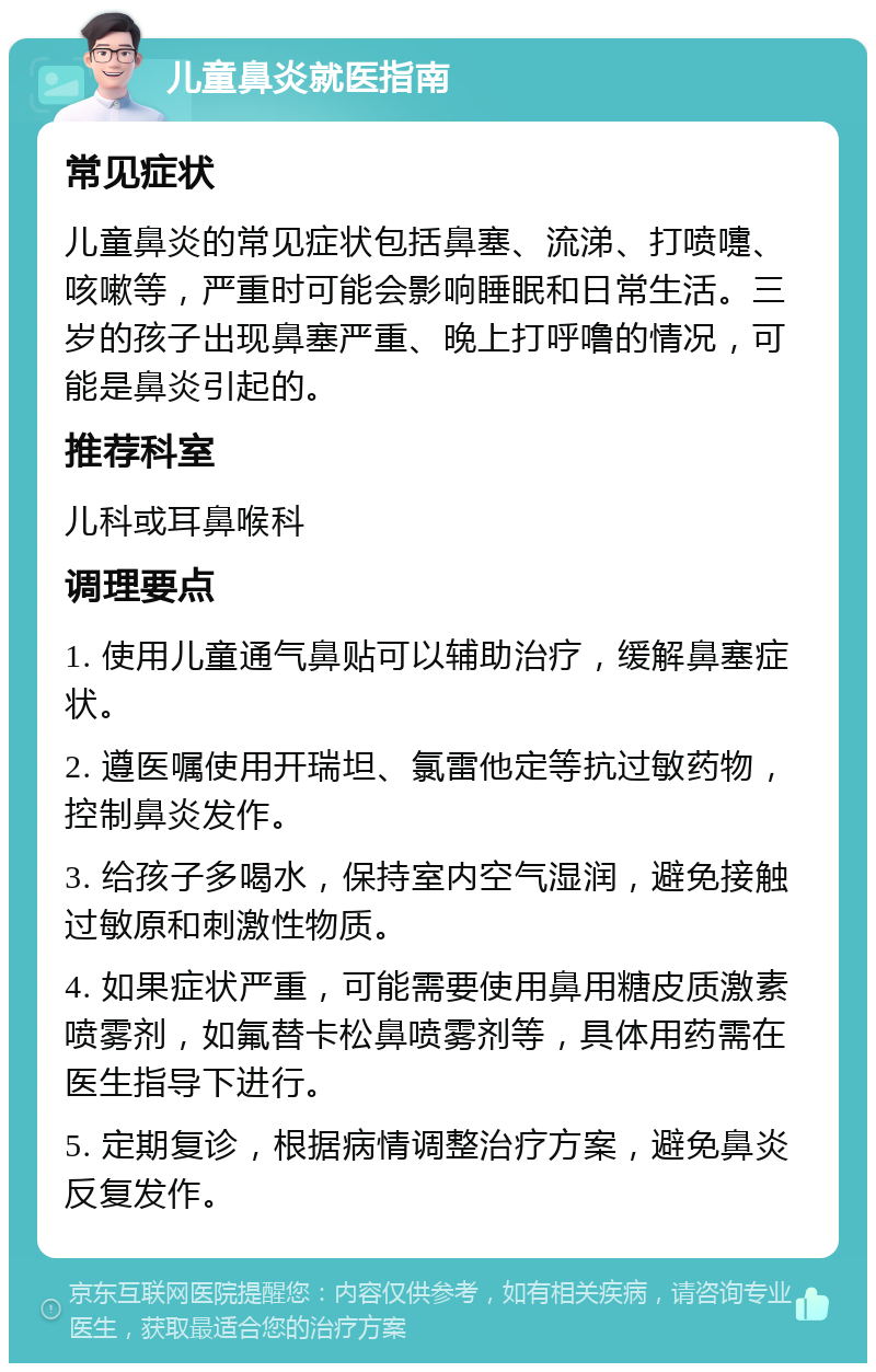 儿童鼻炎就医指南 常见症状 儿童鼻炎的常见症状包括鼻塞、流涕、打喷嚏、咳嗽等，严重时可能会影响睡眠和日常生活。三岁的孩子出现鼻塞严重、晚上打呼噜的情况，可能是鼻炎引起的。 推荐科室 儿科或耳鼻喉科 调理要点 1. 使用儿童通气鼻贴可以辅助治疗，缓解鼻塞症状。 2. 遵医嘱使用开瑞坦、氯雷他定等抗过敏药物，控制鼻炎发作。 3. 给孩子多喝水，保持室内空气湿润，避免接触过敏原和刺激性物质。 4. 如果症状严重，可能需要使用鼻用糖皮质激素喷雾剂，如氟替卡松鼻喷雾剂等，具体用药需在医生指导下进行。 5. 定期复诊，根据病情调整治疗方案，避免鼻炎反复发作。