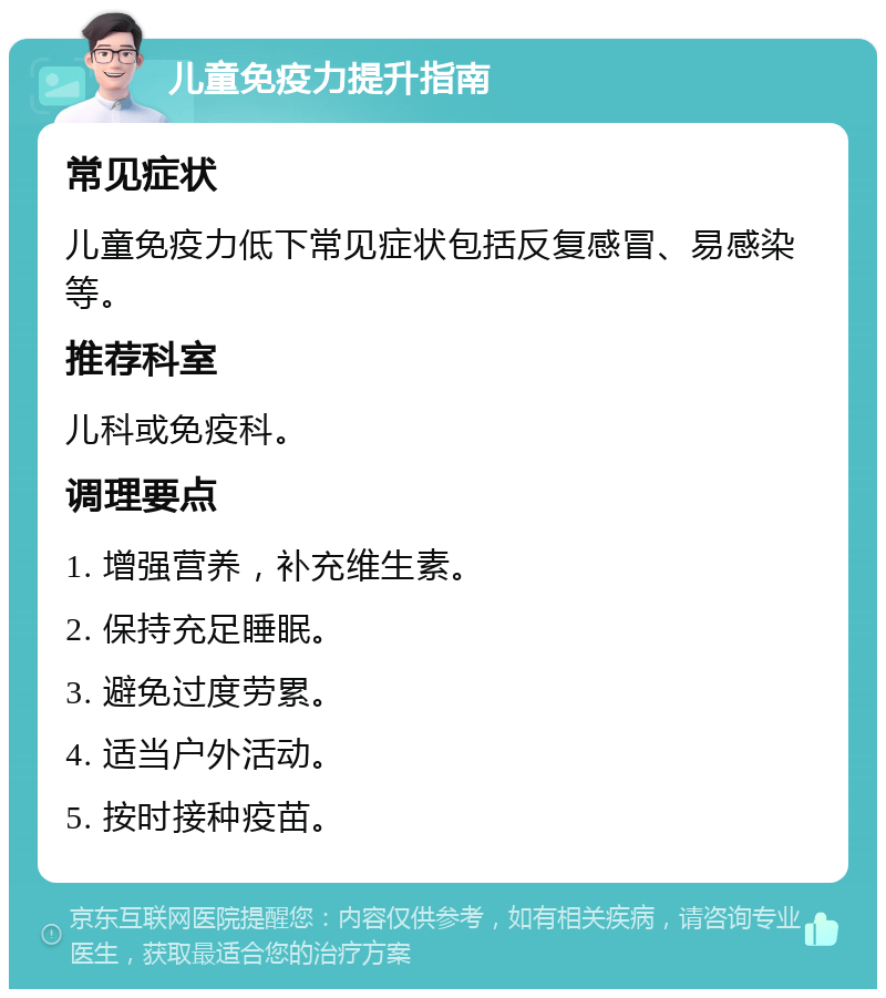 儿童免疫力提升指南 常见症状 儿童免疫力低下常见症状包括反复感冒、易感染等。 推荐科室 儿科或免疫科。 调理要点 1. 增强营养，补充维生素。 2. 保持充足睡眠。 3. 避免过度劳累。 4. 适当户外活动。 5. 按时接种疫苗。