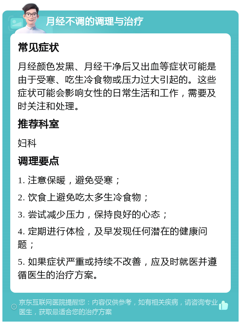 月经不调的调理与治疗 常见症状 月经颜色发黑、月经干净后又出血等症状可能是由于受寒、吃生冷食物或压力过大引起的。这些症状可能会影响女性的日常生活和工作，需要及时关注和处理。 推荐科室 妇科 调理要点 1. 注意保暖，避免受寒； 2. 饮食上避免吃太多生冷食物； 3. 尝试减少压力，保持良好的心态； 4. 定期进行体检，及早发现任何潜在的健康问题； 5. 如果症状严重或持续不改善，应及时就医并遵循医生的治疗方案。