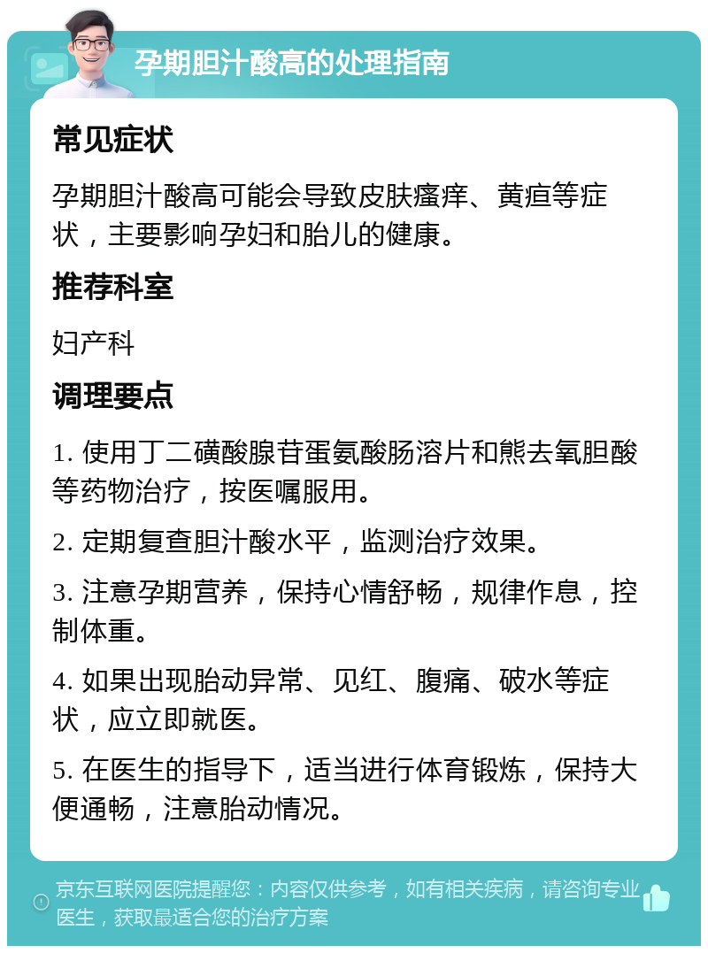 孕期胆汁酸高的处理指南 常见症状 孕期胆汁酸高可能会导致皮肤瘙痒、黄疸等症状，主要影响孕妇和胎儿的健康。 推荐科室 妇产科 调理要点 1. 使用丁二磺酸腺苷蛋氨酸肠溶片和熊去氧胆酸等药物治疗，按医嘱服用。 2. 定期复查胆汁酸水平，监测治疗效果。 3. 注意孕期营养，保持心情舒畅，规律作息，控制体重。 4. 如果出现胎动异常、见红、腹痛、破水等症状，应立即就医。 5. 在医生的指导下，适当进行体育锻炼，保持大便通畅，注意胎动情况。