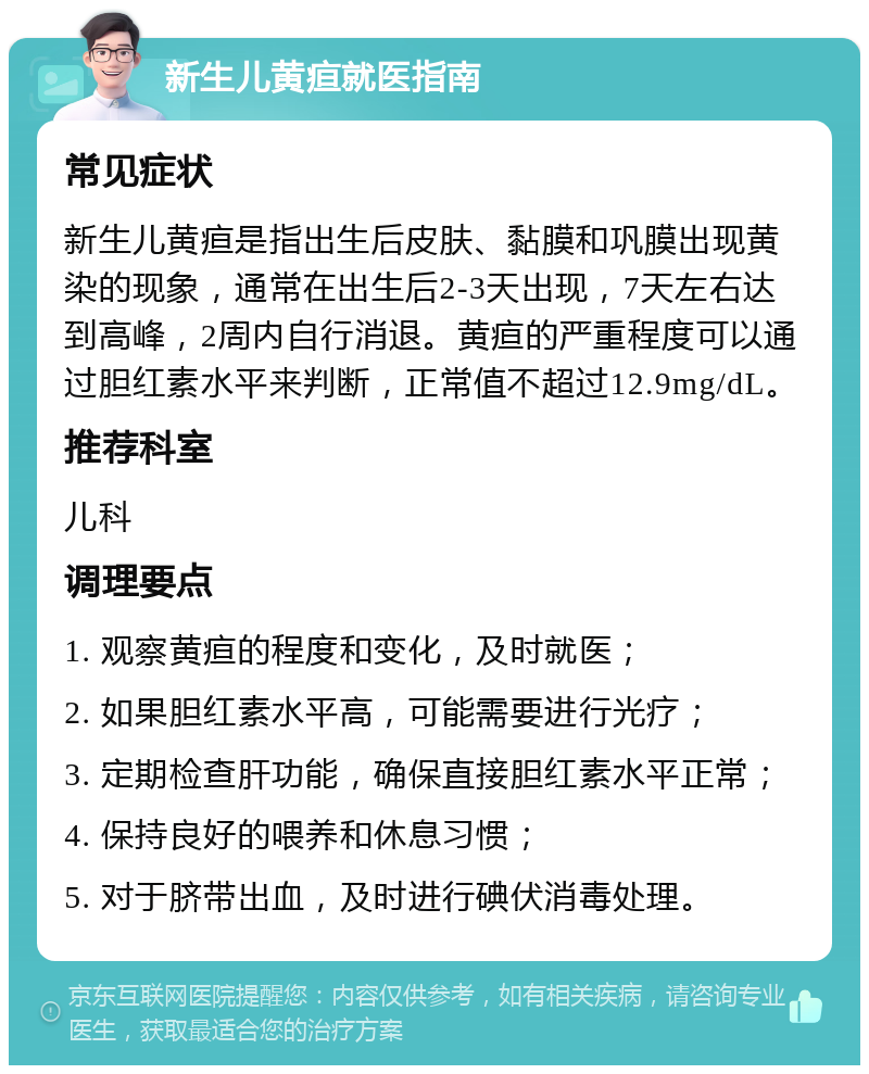 新生儿黄疸就医指南 常见症状 新生儿黄疸是指出生后皮肤、黏膜和巩膜出现黄染的现象，通常在出生后2-3天出现，7天左右达到高峰，2周内自行消退。黄疸的严重程度可以通过胆红素水平来判断，正常值不超过12.9mg/dL。 推荐科室 儿科 调理要点 1. 观察黄疸的程度和变化，及时就医； 2. 如果胆红素水平高，可能需要进行光疗； 3. 定期检查肝功能，确保直接胆红素水平正常； 4. 保持良好的喂养和休息习惯； 5. 对于脐带出血，及时进行碘伏消毒处理。