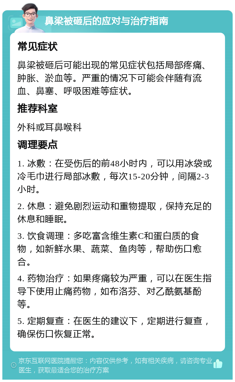 鼻梁被砸后的应对与治疗指南 常见症状 鼻梁被砸后可能出现的常见症状包括局部疼痛、肿胀、淤血等。严重的情况下可能会伴随有流血、鼻塞、呼吸困难等症状。 推荐科室 外科或耳鼻喉科 调理要点 1. 冰敷：在受伤后的前48小时内，可以用冰袋或冷毛巾进行局部冰敷，每次15-20分钟，间隔2-3小时。 2. 休息：避免剧烈运动和重物提取，保持充足的休息和睡眠。 3. 饮食调理：多吃富含维生素C和蛋白质的食物，如新鲜水果、蔬菜、鱼肉等，帮助伤口愈合。 4. 药物治疗：如果疼痛较为严重，可以在医生指导下使用止痛药物，如布洛芬、对乙酰氨基酚等。 5. 定期复查：在医生的建议下，定期进行复查，确保伤口恢复正常。