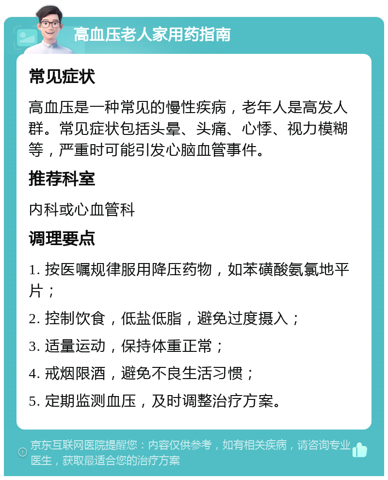 高血压老人家用药指南 常见症状 高血压是一种常见的慢性疾病，老年人是高发人群。常见症状包括头晕、头痛、心悸、视力模糊等，严重时可能引发心脑血管事件。 推荐科室 内科或心血管科 调理要点 1. 按医嘱规律服用降压药物，如苯磺酸氨氯地平片； 2. 控制饮食，低盐低脂，避免过度摄入； 3. 适量运动，保持体重正常； 4. 戒烟限酒，避免不良生活习惯； 5. 定期监测血压，及时调整治疗方案。