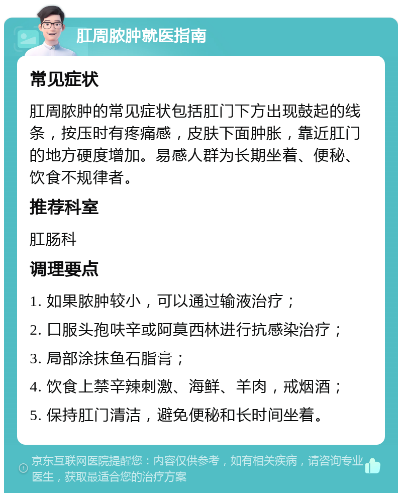 肛周脓肿就医指南 常见症状 肛周脓肿的常见症状包括肛门下方出现鼓起的线条，按压时有疼痛感，皮肤下面肿胀，靠近肛门的地方硬度增加。易感人群为长期坐着、便秘、饮食不规律者。 推荐科室 肛肠科 调理要点 1. 如果脓肿较小，可以通过输液治疗； 2. 口服头孢呋辛或阿莫西林进行抗感染治疗； 3. 局部涂抹鱼石脂膏； 4. 饮食上禁辛辣刺激、海鲜、羊肉，戒烟酒； 5. 保持肛门清洁，避免便秘和长时间坐着。