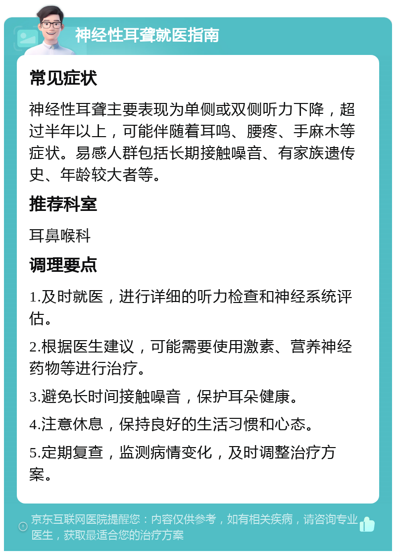 神经性耳聋就医指南 常见症状 神经性耳聋主要表现为单侧或双侧听力下降，超过半年以上，可能伴随着耳鸣、腰疼、手麻木等症状。易感人群包括长期接触噪音、有家族遗传史、年龄较大者等。 推荐科室 耳鼻喉科 调理要点 1.及时就医，进行详细的听力检查和神经系统评估。 2.根据医生建议，可能需要使用激素、营养神经药物等进行治疗。 3.避免长时间接触噪音，保护耳朵健康。 4.注意休息，保持良好的生活习惯和心态。 5.定期复查，监测病情变化，及时调整治疗方案。