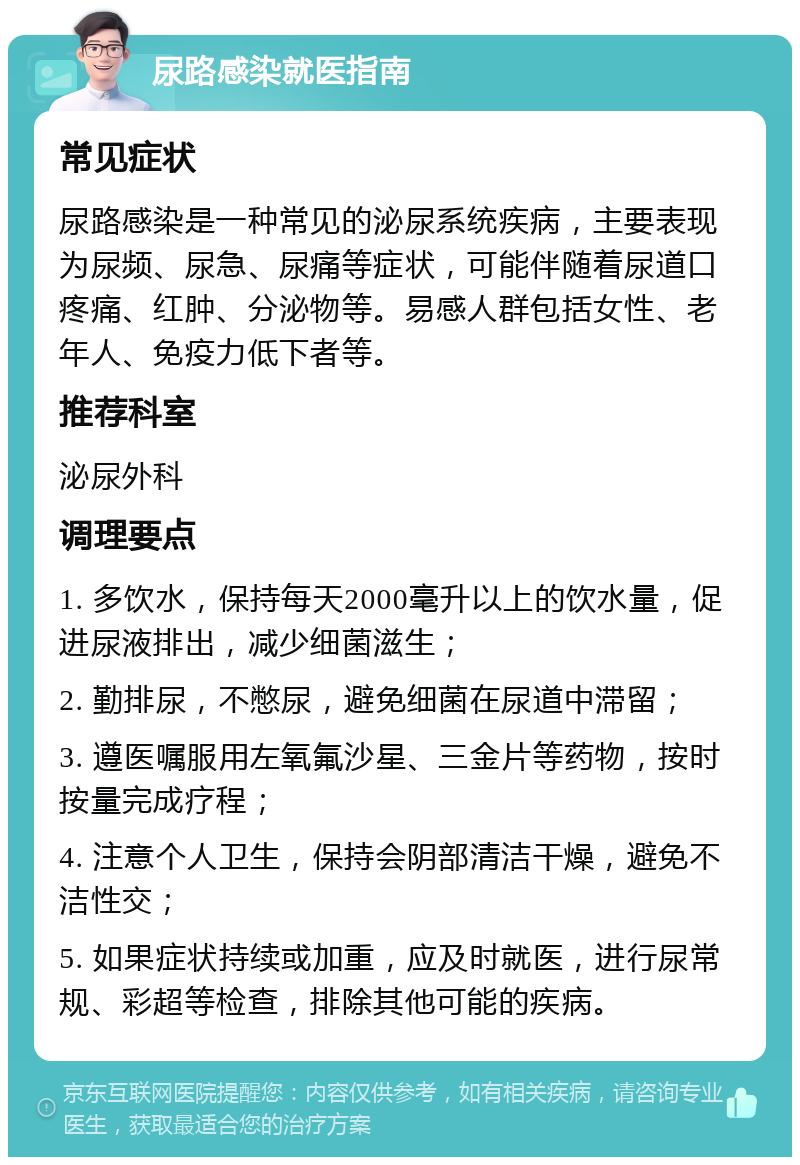 尿路感染就医指南 常见症状 尿路感染是一种常见的泌尿系统疾病，主要表现为尿频、尿急、尿痛等症状，可能伴随着尿道口疼痛、红肿、分泌物等。易感人群包括女性、老年人、免疫力低下者等。 推荐科室 泌尿外科 调理要点 1. 多饮水，保持每天2000毫升以上的饮水量，促进尿液排出，减少细菌滋生； 2. 勤排尿，不憋尿，避免细菌在尿道中滞留； 3. 遵医嘱服用左氧氟沙星、三金片等药物，按时按量完成疗程； 4. 注意个人卫生，保持会阴部清洁干燥，避免不洁性交； 5. 如果症状持续或加重，应及时就医，进行尿常规、彩超等检查，排除其他可能的疾病。