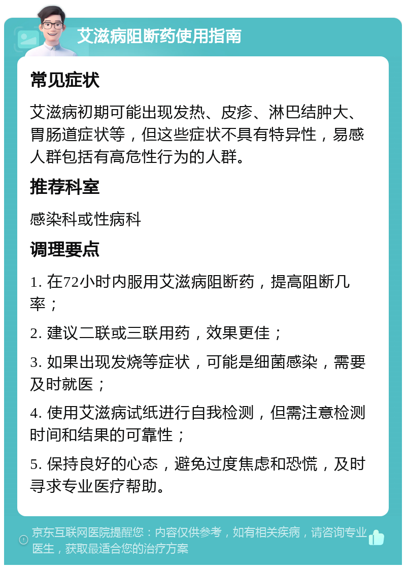 艾滋病阻断药使用指南 常见症状 艾滋病初期可能出现发热、皮疹、淋巴结肿大、胃肠道症状等，但这些症状不具有特异性，易感人群包括有高危性行为的人群。 推荐科室 感染科或性病科 调理要点 1. 在72小时内服用艾滋病阻断药，提高阻断几率； 2. 建议二联或三联用药，效果更佳； 3. 如果出现发烧等症状，可能是细菌感染，需要及时就医； 4. 使用艾滋病试纸进行自我检测，但需注意检测时间和结果的可靠性； 5. 保持良好的心态，避免过度焦虑和恐慌，及时寻求专业医疗帮助。