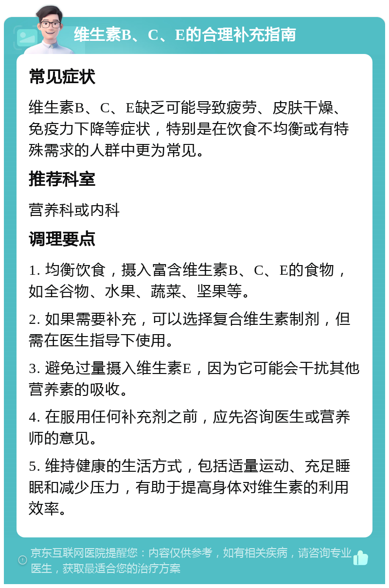 维生素B、C、E的合理补充指南 常见症状 维生素B、C、E缺乏可能导致疲劳、皮肤干燥、免疫力下降等症状，特别是在饮食不均衡或有特殊需求的人群中更为常见。 推荐科室 营养科或内科 调理要点 1. 均衡饮食，摄入富含维生素B、C、E的食物，如全谷物、水果、蔬菜、坚果等。 2. 如果需要补充，可以选择复合维生素制剂，但需在医生指导下使用。 3. 避免过量摄入维生素E，因为它可能会干扰其他营养素的吸收。 4. 在服用任何补充剂之前，应先咨询医生或营养师的意见。 5. 维持健康的生活方式，包括适量运动、充足睡眠和减少压力，有助于提高身体对维生素的利用效率。