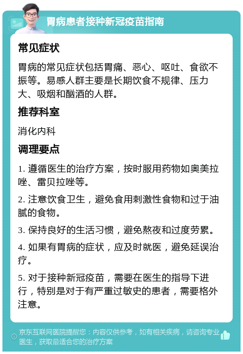 胃病患者接种新冠疫苗指南 常见症状 胃病的常见症状包括胃痛、恶心、呕吐、食欲不振等。易感人群主要是长期饮食不规律、压力大、吸烟和酗酒的人群。 推荐科室 消化内科 调理要点 1. 遵循医生的治疗方案，按时服用药物如奥美拉唑、雷贝拉唑等。 2. 注意饮食卫生，避免食用刺激性食物和过于油腻的食物。 3. 保持良好的生活习惯，避免熬夜和过度劳累。 4. 如果有胃病的症状，应及时就医，避免延误治疗。 5. 对于接种新冠疫苗，需要在医生的指导下进行，特别是对于有严重过敏史的患者，需要格外注意。