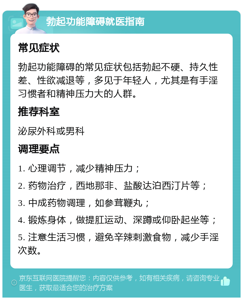 勃起功能障碍就医指南 常见症状 勃起功能障碍的常见症状包括勃起不硬、持久性差、性欲减退等，多见于年轻人，尤其是有手淫习惯者和精神压力大的人群。 推荐科室 泌尿外科或男科 调理要点 1. 心理调节，减少精神压力； 2. 药物治疗，西地那非、盐酸达泊西汀片等； 3. 中成药物调理，如参茸鞭丸； 4. 锻炼身体，做提肛运动、深蹲或仰卧起坐等； 5. 注意生活习惯，避免辛辣刺激食物，减少手淫次数。