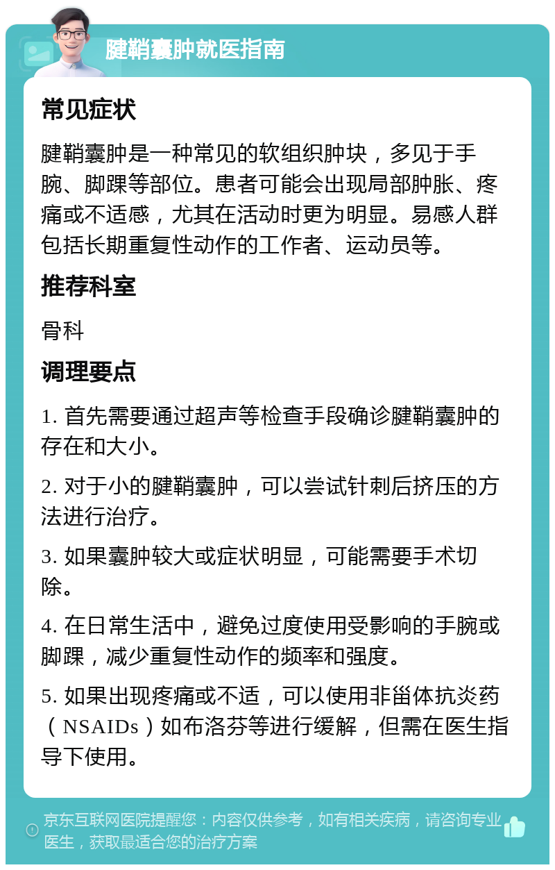 腱鞘囊肿就医指南 常见症状 腱鞘囊肿是一种常见的软组织肿块，多见于手腕、脚踝等部位。患者可能会出现局部肿胀、疼痛或不适感，尤其在活动时更为明显。易感人群包括长期重复性动作的工作者、运动员等。 推荐科室 骨科 调理要点 1. 首先需要通过超声等检查手段确诊腱鞘囊肿的存在和大小。 2. 对于小的腱鞘囊肿，可以尝试针刺后挤压的方法进行治疗。 3. 如果囊肿较大或症状明显，可能需要手术切除。 4. 在日常生活中，避免过度使用受影响的手腕或脚踝，减少重复性动作的频率和强度。 5. 如果出现疼痛或不适，可以使用非甾体抗炎药（NSAIDs）如布洛芬等进行缓解，但需在医生指导下使用。