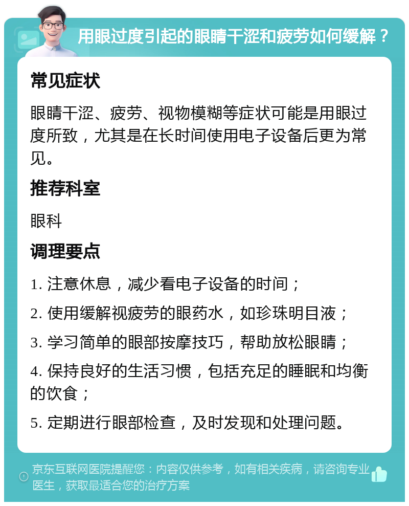 用眼过度引起的眼睛干涩和疲劳如何缓解？ 常见症状 眼睛干涩、疲劳、视物模糊等症状可能是用眼过度所致，尤其是在长时间使用电子设备后更为常见。 推荐科室 眼科 调理要点 1. 注意休息，减少看电子设备的时间； 2. 使用缓解视疲劳的眼药水，如珍珠明目液； 3. 学习简单的眼部按摩技巧，帮助放松眼睛； 4. 保持良好的生活习惯，包括充足的睡眠和均衡的饮食； 5. 定期进行眼部检查，及时发现和处理问题。