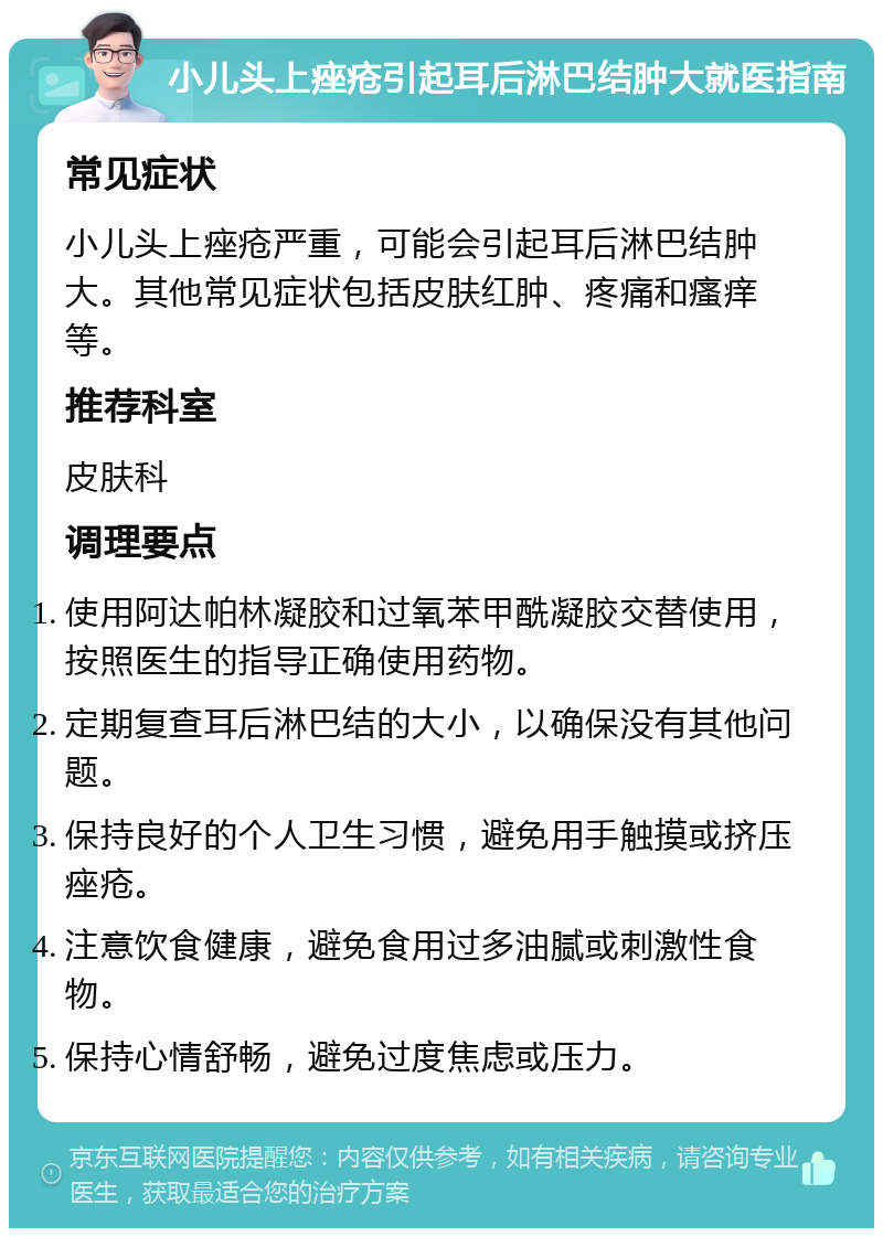 小儿头上痤疮引起耳后淋巴结肿大就医指南 常见症状 小儿头上痤疮严重，可能会引起耳后淋巴结肿大。其他常见症状包括皮肤红肿、疼痛和瘙痒等。 推荐科室 皮肤科 调理要点 使用阿达帕林凝胶和过氧苯甲酰凝胶交替使用，按照医生的指导正确使用药物。 定期复查耳后淋巴结的大小，以确保没有其他问题。 保持良好的个人卫生习惯，避免用手触摸或挤压痤疮。 注意饮食健康，避免食用过多油腻或刺激性食物。 保持心情舒畅，避免过度焦虑或压力。