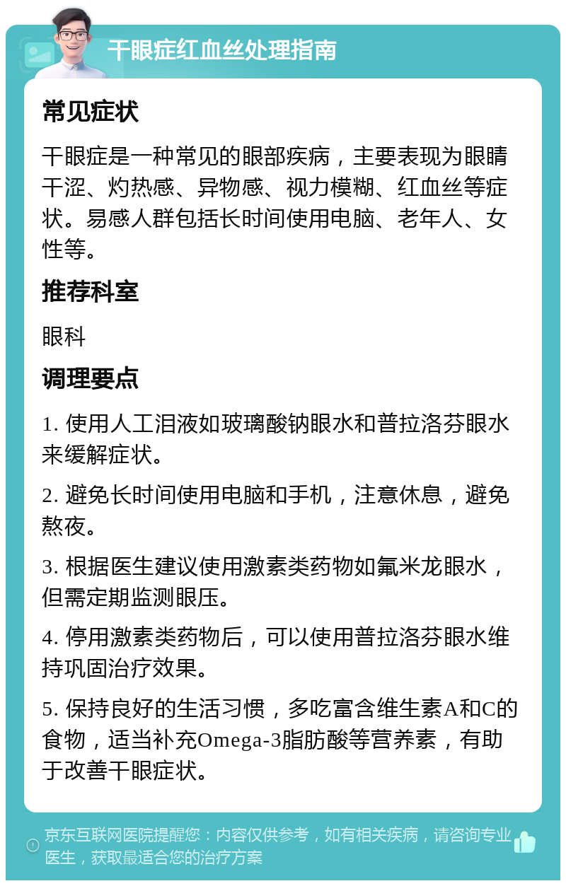 干眼症红血丝处理指南 常见症状 干眼症是一种常见的眼部疾病，主要表现为眼睛干涩、灼热感、异物感、视力模糊、红血丝等症状。易感人群包括长时间使用电脑、老年人、女性等。 推荐科室 眼科 调理要点 1. 使用人工泪液如玻璃酸钠眼水和普拉洛芬眼水来缓解症状。 2. 避免长时间使用电脑和手机，注意休息，避免熬夜。 3. 根据医生建议使用激素类药物如氟米龙眼水，但需定期监测眼压。 4. 停用激素类药物后，可以使用普拉洛芬眼水维持巩固治疗效果。 5. 保持良好的生活习惯，多吃富含维生素A和C的食物，适当补充Omega-3脂肪酸等营养素，有助于改善干眼症状。