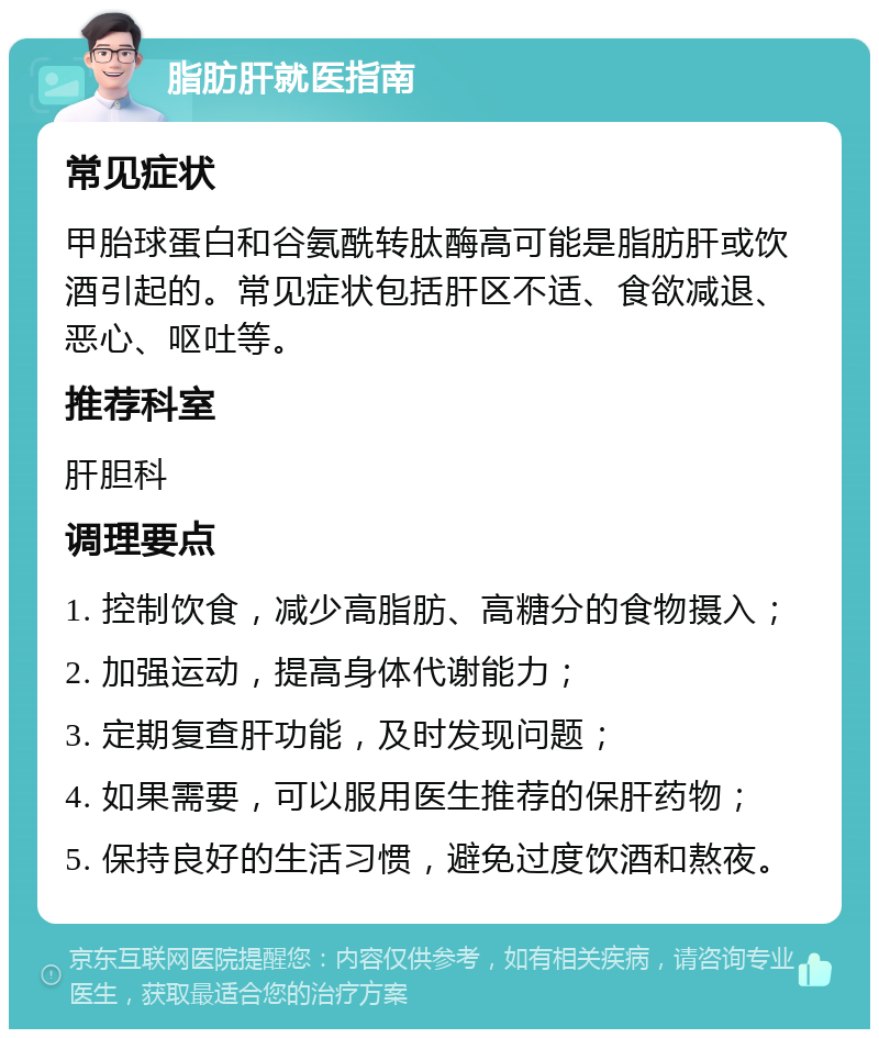 脂肪肝就医指南 常见症状 甲胎球蛋白和谷氨酰转肽酶高可能是脂肪肝或饮酒引起的。常见症状包括肝区不适、食欲减退、恶心、呕吐等。 推荐科室 肝胆科 调理要点 1. 控制饮食，减少高脂肪、高糖分的食物摄入； 2. 加强运动，提高身体代谢能力； 3. 定期复查肝功能，及时发现问题； 4. 如果需要，可以服用医生推荐的保肝药物； 5. 保持良好的生活习惯，避免过度饮酒和熬夜。