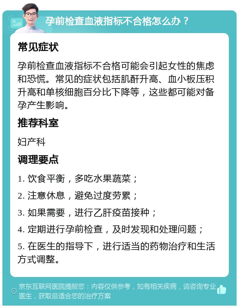 孕前检查血液指标不合格怎么办？ 常见症状 孕前检查血液指标不合格可能会引起女性的焦虑和恐慌。常见的症状包括肌酐升高、血小板压积升高和单核细胞百分比下降等，这些都可能对备孕产生影响。 推荐科室 妇产科 调理要点 1. 饮食平衡，多吃水果蔬菜； 2. 注意休息，避免过度劳累； 3. 如果需要，进行乙肝疫苗接种； 4. 定期进行孕前检查，及时发现和处理问题； 5. 在医生的指导下，进行适当的药物治疗和生活方式调整。