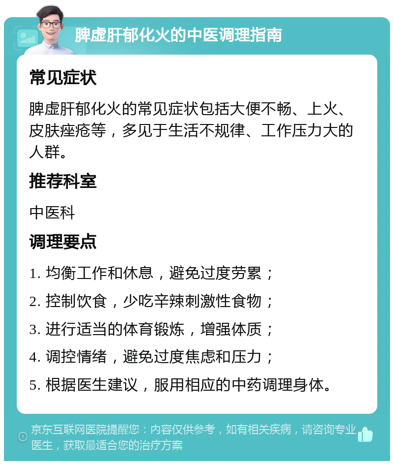 脾虚肝郁化火的中医调理指南 常见症状 脾虚肝郁化火的常见症状包括大便不畅、上火、皮肤痤疮等，多见于生活不规律、工作压力大的人群。 推荐科室 中医科 调理要点 1. 均衡工作和休息，避免过度劳累； 2. 控制饮食，少吃辛辣刺激性食物； 3. 进行适当的体育锻炼，增强体质； 4. 调控情绪，避免过度焦虑和压力； 5. 根据医生建议，服用相应的中药调理身体。