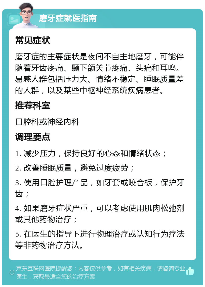 磨牙症就医指南 常见症状 磨牙症的主要症状是夜间不自主地磨牙，可能伴随着牙齿疼痛、颞下颌关节疼痛、头痛和耳鸣。易感人群包括压力大、情绪不稳定、睡眠质量差的人群，以及某些中枢神经系统疾病患者。 推荐科室 口腔科或神经内科 调理要点 1. 减少压力，保持良好的心态和情绪状态； 2. 改善睡眠质量，避免过度疲劳； 3. 使用口腔护理产品，如牙套或咬合板，保护牙齿； 4. 如果磨牙症状严重，可以考虑使用肌肉松弛剂或其他药物治疗； 5. 在医生的指导下进行物理治疗或认知行为疗法等非药物治疗方法。