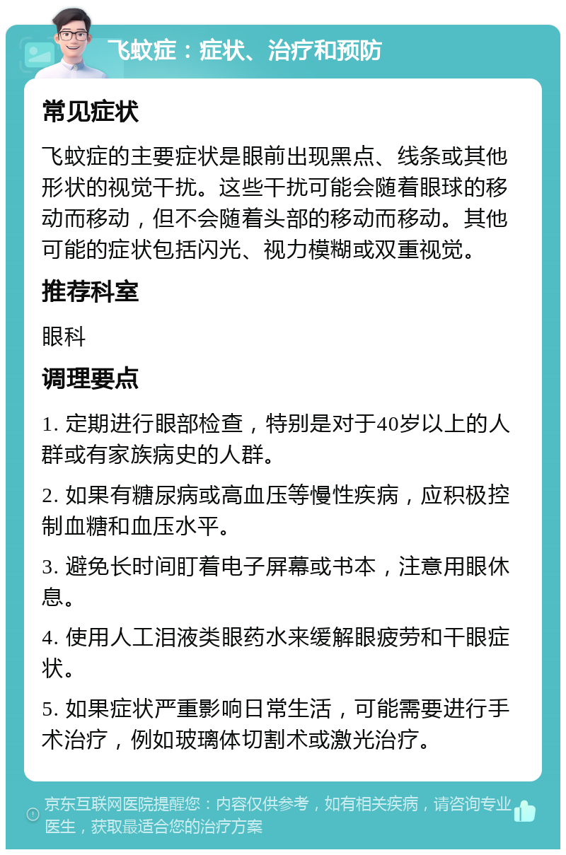 飞蚊症：症状、治疗和预防 常见症状 飞蚊症的主要症状是眼前出现黑点、线条或其他形状的视觉干扰。这些干扰可能会随着眼球的移动而移动，但不会随着头部的移动而移动。其他可能的症状包括闪光、视力模糊或双重视觉。 推荐科室 眼科 调理要点 1. 定期进行眼部检查，特别是对于40岁以上的人群或有家族病史的人群。 2. 如果有糖尿病或高血压等慢性疾病，应积极控制血糖和血压水平。 3. 避免长时间盯着电子屏幕或书本，注意用眼休息。 4. 使用人工泪液类眼药水来缓解眼疲劳和干眼症状。 5. 如果症状严重影响日常生活，可能需要进行手术治疗，例如玻璃体切割术或激光治疗。