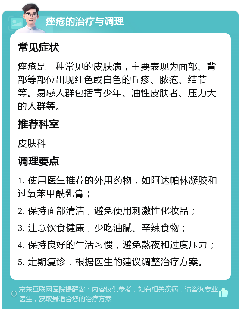 痤疮的治疗与调理 常见症状 痤疮是一种常见的皮肤病，主要表现为面部、背部等部位出现红色或白色的丘疹、脓疱、结节等。易感人群包括青少年、油性皮肤者、压力大的人群等。 推荐科室 皮肤科 调理要点 1. 使用医生推荐的外用药物，如阿达帕林凝胶和过氧苯甲酰乳膏； 2. 保持面部清洁，避免使用刺激性化妆品； 3. 注意饮食健康，少吃油腻、辛辣食物； 4. 保持良好的生活习惯，避免熬夜和过度压力； 5. 定期复诊，根据医生的建议调整治疗方案。